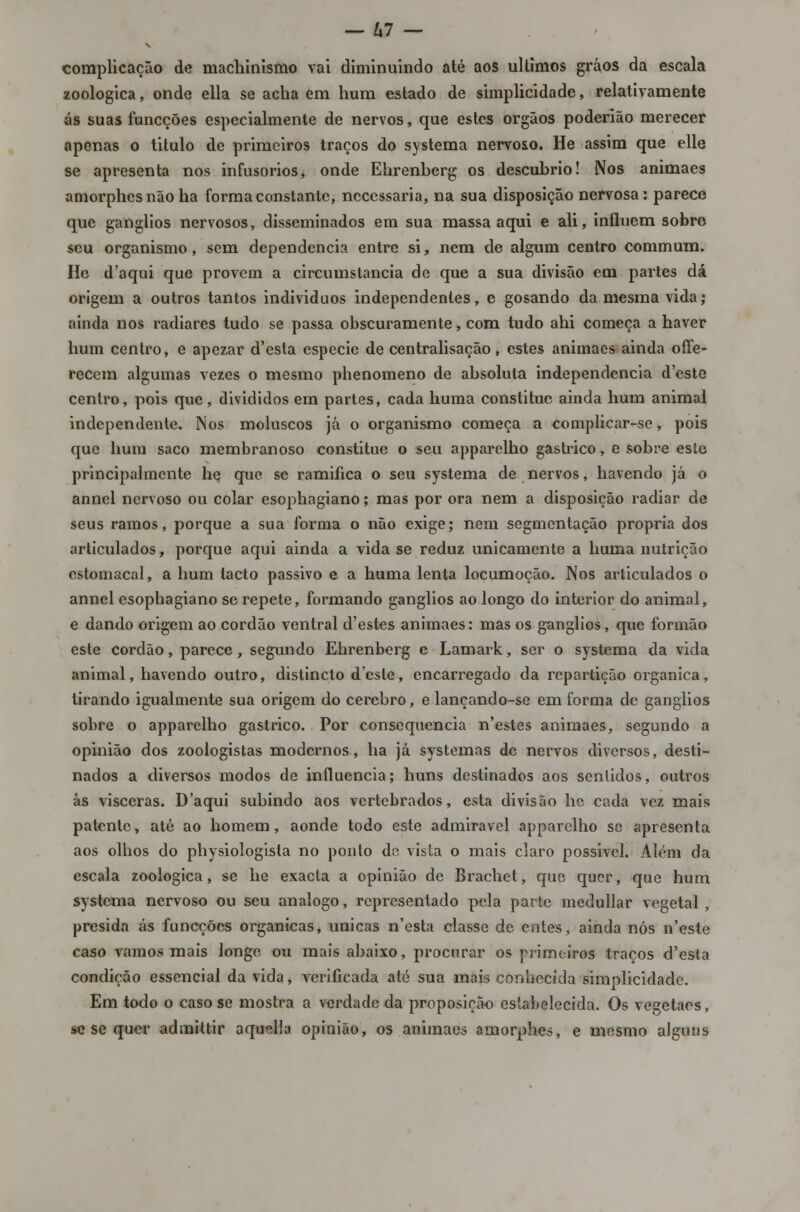 complicação de machinismo vai diminuindo até aos últimos gráos da escala zoológica, onde ella se acha em hum estado de simplicidade, relativamente ás suas funcções especialmente de nervos, que estes órgãos poderião merecer apenas o titulo de primeiros traços do systema nervoso. He assim que elle se apresenta nos infusorios, onde Ehrenberg os descubrio! Nos animaes amorphes não ha forma constante, necessária, na sua disposição nervosa: parece que gangiios nervosos, disseminados em sua massa aqui e ali, influem sobre seu organismo, sem dependência entre si, nem de algum centro commum. He d'aqui que provem a circumstancia de que a sua divisão em partes dá origem a outros tantos individuos independentes, e gosando da mesma vida; ainda nos radiares tudo se passa obscuramente, com tudo ahi começa a haver hum centro, e apezar d'esta espécie de centralisação, estes animaes ainda offe- recem algumas vezes o mesmo phenomeno de absoluta independência d'este centro, pois que, divididos em partes, cada huma constituo ainda hum animal independente. Nos moluscos já o organismo começa a complicar-se, pois que hum saco membranoso constitue o seu apparelho gástrico, e sobre esle principalmente he que se ramifica o seu systema de nervos, havendo já o annel nervoso ou colar esophagiano; mas por ora nem a disposição radiar de seus ramos, porque a sua forma o não exige; nem segmentação própria dos articulados, porque aqui ainda a vida se reduz unicamente a huma nutrição estomacal, a hum lacto passivo e a huma lenta locumoção. Nos articulados o annel esophagiano se repete, formando gangiios ao longo do interior do animal, e dando origem ao cordão ventral d'estes animaes: mas os gangiios, que formão este cordão, parece, segundo Ehrenberg e Lamark, ser o systema da vida animal, havendo outro, distincto deste, encarregado da repartição orgânica, tirando igualmente sua origem do cérebro, e lançando-se em forma de gangiios sobre o apparelho gástrico. Por consequência n'estes animaes, segundo a opinião dos zoologistas modernos, ha já systemas de nervos diversos, desti- nados a diversos modos de influencia; huns destinados aos sentidos, outros às vísceras. D'aqui subindo aos vertebrados, esta divisão he cada vez mais patente, até ao homem, aonde todo este admirável apparelho se apresenta aos olhos do physiologista no ponto de vista o mais claro possivel. Além da escala zoológica, se he exacta a opinião de Brachet, que quer, que hum systema nervoso ou seu análogo, representado pela parte inedullar vegetal , presida ás funcções orgânicas, únicas n'esta classe de entes, ainda nós n'este caso vamos mais longe ou mais abaixo, procurar os primeiros traços d'csla condição essencial da vida, verificada até sua mais conhecida simolicidade. Em to<lo o caso se mostra a verdade da proposição estabelecida. Os vegetaes, se se quer admittir aquella opinião, os animaes amorphes, e mesmo alguns