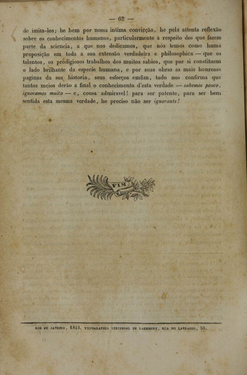 de imita-los; he bem por nossa intima convicção, he pela attenta reflexão sobre os conbecimentos bumanos, particularmente a respeito dos que fazem parte da sciencia, a que nos dedicamos, que nós temos como buma proposição em toda a sua extensão verdadeira e philosopbica — que os talentos, os prodigiosos trabalhos dos muitos sábios, que por si constituem o lado brilhante da espécie humana, e por suas obras as mais honrosas paginas da sua historia, seus esforços cmfim, tudo nos confirma que tantos meios derão a final o conhecimento d'esta verdade — sabemos pouco, ignoramos muito — e, cousa admirável! para ser patente, para ser bem sentida esta mesma verdade, he preciso não ser ignorante! RIO CE JANEIRO, 18/J3. TIP06RAPIIIA UKIVERSAL DE LAEMMERT, RUA DO LAVRADIO, 53.