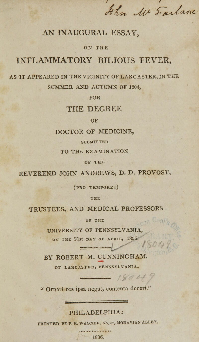 <ff~ns1% dl1' ^'A^^^' AN INAUGURAL ESSAY, ON THE INFLAMMATORY BILIOUS FEVER, AS IT APPEARED IN THE VICINITY OF LANCASTER, IK THE SUMMER AND AUTUMN OF 1804, .FOR THE DEGREE OF DOCTOR OF MEDICINE, SUBMITTED TO THE EXAMINATION OF THE REVEREND JOHN ANDREWS, D. D, PROVOST, (pro tempore;) THE TRUSTEES, AND MEDICAL PROFESSORS OF THE UNIVERSITY OF PENNSYLVANIA, ON THE 21st DAY OF APRIL, 1806. I BY ROBERT M. CUNNINGHAM. OF LANCASTER, PENNSYLVANIA. =  Ornari res ipsa negat, contenta doceri. PHILADELPHIA: PRINTED BY P. K. WAGNEK, No. 32, MORAVIAN ALLEY, 1806.