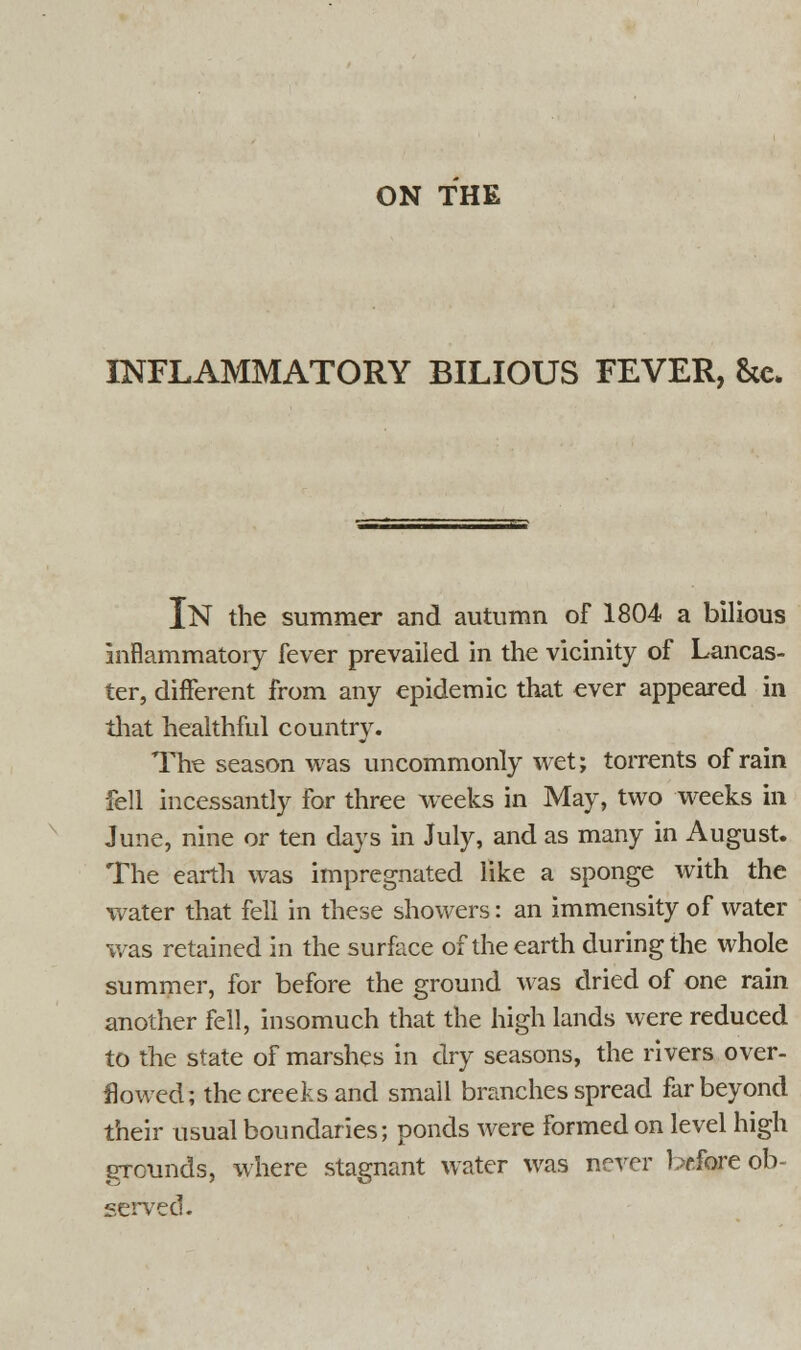 ON THE INFLAMMATORY BILIOUS FEVER, &c. IN the summer and autumn of 1804 a bilious inflammatory fever prevailed in the vicinity of Lancas- ter, different from any epidemic that ever appeared in that healthful country. The season was uncommonly wet; torrents of rain fell incessantly for three weeks in May, two weeks in June, nine or ten days in July, and as many in August. The earth was impregnated like a sponge with the water that fell in these showers: an immensity of water was retained in the surface of the earth during the whole summer, for before the ground was dried of one rain another fell, insomuch that the high lands were reduced to the state of marshes in dry seasons, the rivers over- flowed; the creeks and small branches spread far beyond their usual boundaries; ponds were formed on level high grounds, where stagnant water was never before ob- served.