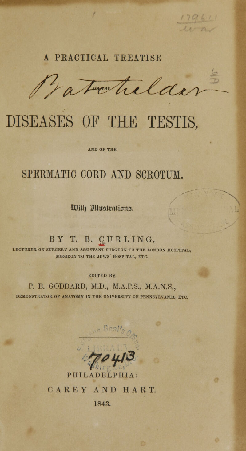 A PRACTICAL TREATISE DISEASES OE THE TESTIS, AND OF THE SPERMATIC COED AND SCROTUM. tt)itl) illustration©. BY T. B. CURLING, LECTURER ON SURGERY AND ASSISTANT SURGEON TO THE LONDON HOSPITAL, SURGEON TO THE JEWS' HOSPITAL, ETC. EDITED BY P. B. GODDARD, M.D., M.A.P.S., M.A.N.S., DEMONSTRATOR OF ANATOMY IN THE UNIVERSITY OF PENNSYLVANIA, ETC. WW PHILADELPHIA: CAREY AND HART. 1843.