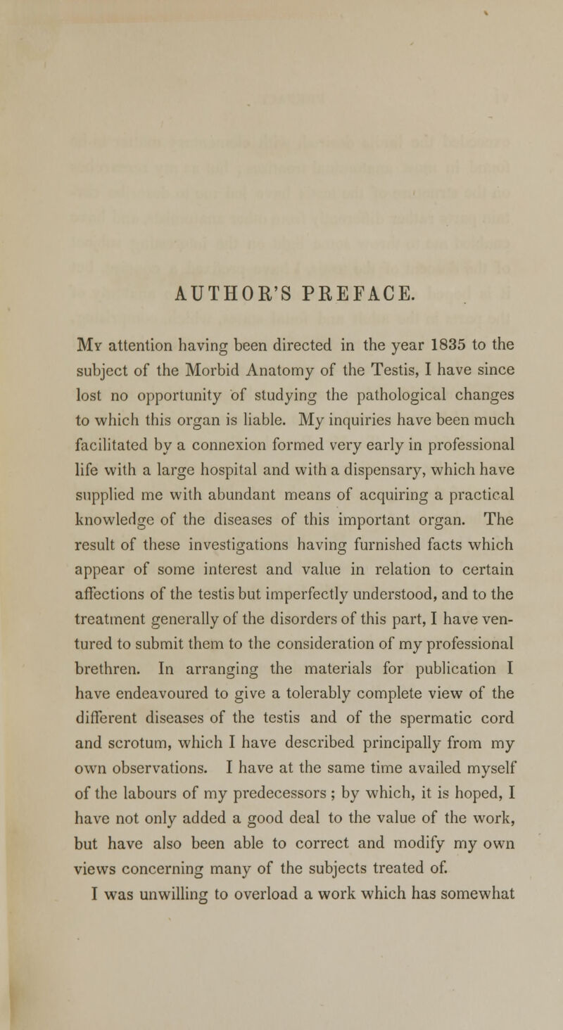 AUTHOR'S PREFACE. My attention having been directed in the year 1835 to the subject of the Morbid Anatomy of the Testis, I have since lost no opportunity of studying the pathological changes to which this organ is liable. My inquiries have been much facilitated by a connexion formed very early in professional life with a large hospital and with a dispensary, which have supplied me with abundant means of acquiring a practical knowledge of the diseases of this important organ. The result of these investigations having furnished facts which appear of some interest and value in relation to certain affections of the testis but imperfectly understood, and to the treatment generally of the disorders of this part, I have ven- tured to submit them to the consideration of my professional brethren. In arranging the materials for publication I have endeavoured to give a tolerably complete view of the different diseases of the testis and of the spermatic cord and scrotum, which I have described principally from my own observations. I have at the same time availed myself of the labours of my predecessors; by which, it is hoped, I have not only added a good deal to the value of the work, but have also been able to correct and modify my own views concerning many of the subjects treated of.