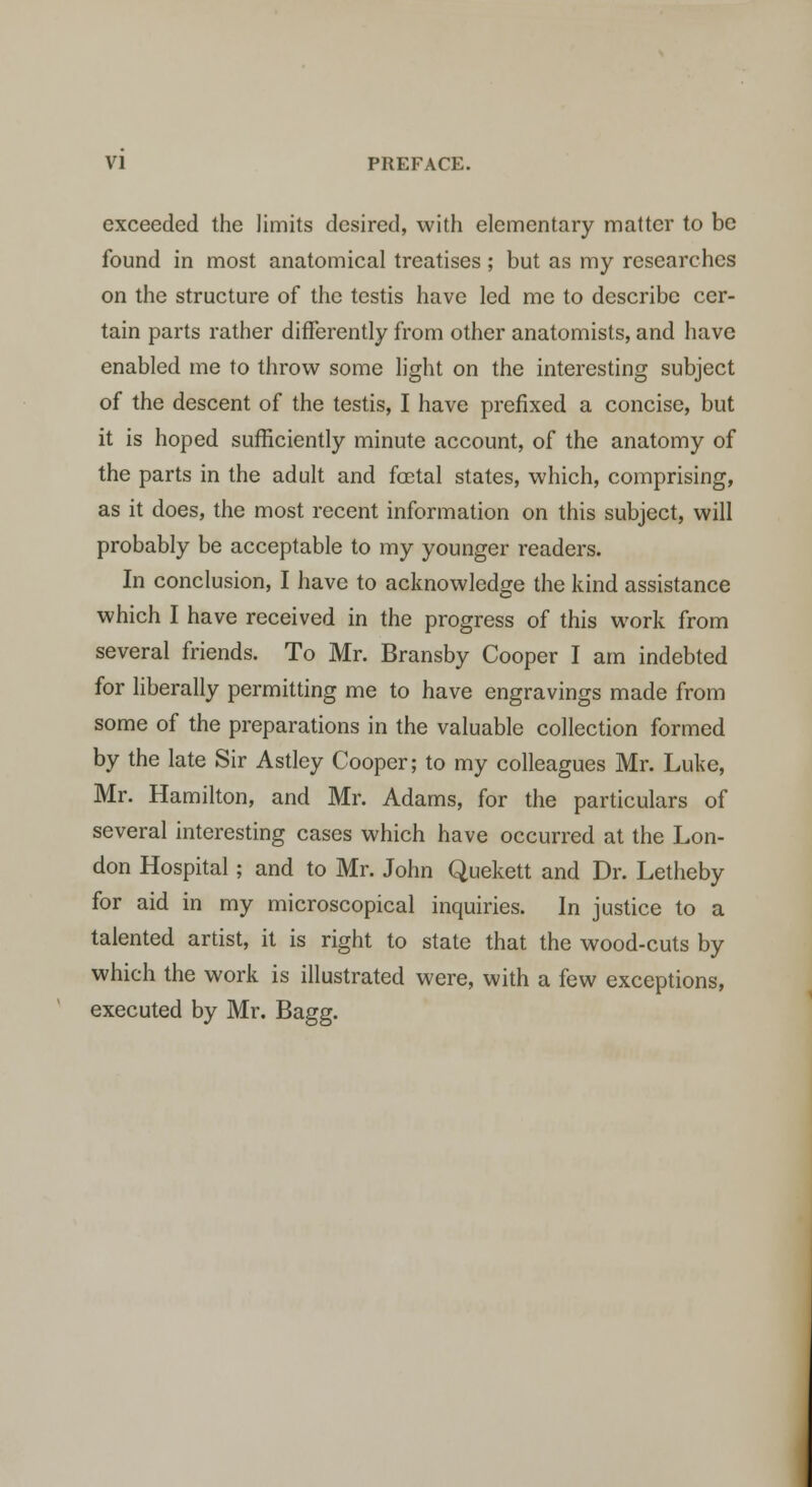 exceeded the limits desired, with elementary matter to be found in most anatomical treatises ; but as my researches on the structure of the testis have led me to describe cer- tain parts rather differently from other anatomists, and have enabled me to throw some light on the interesting subject of the descent of the testis, I have prefixed a concise, but it is hoped sufficiently minute account, of the anatomy of the parts in the adult and fetal states, which, comprising, as it does, the most recent information on this subject, will probably be acceptable to my younger readers. In conclusion, I have to acknowledge the kind assistance which I have received in the progress of this work from several friends. To Mr. Bransby Cooper I am indebted for liberally permitting me to have engravings made from some of the preparations in the valuable collection formed by the late Sir Astley Cooper; to my colleagues Mr. Luke, Mr. Hamilton, and Mr. Adams, for the particulars of several interesting cases which have occurred at the Lon- don Hospital; and to Mr. John Quekett and Dr. Letheby for aid in my microscopical inquiries. In justice to a talented artist, it is right to state that the wood-cuts by which the work is illustrated were, with a few exceptions, executed by Mr. Bagg.