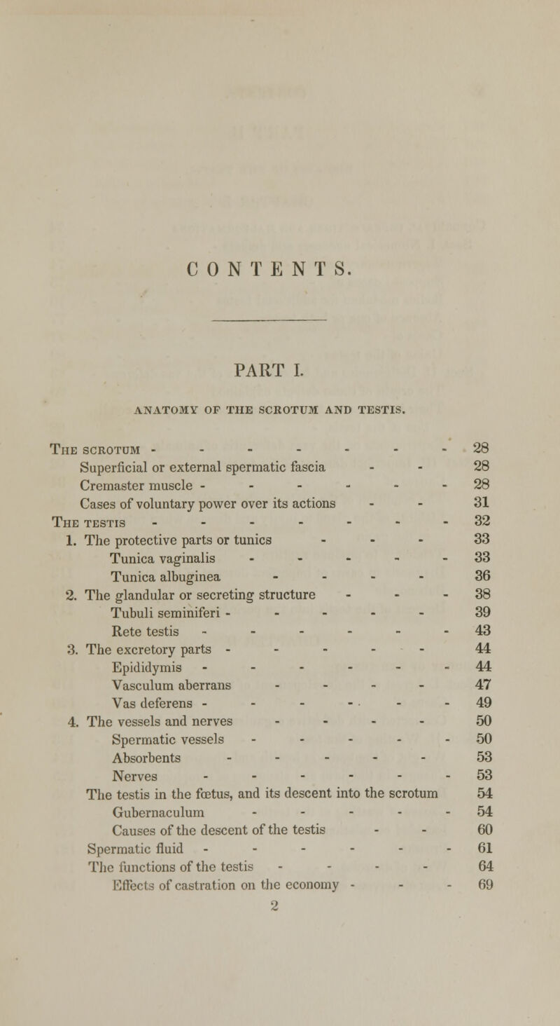 CONTENTS. PART I. anatomy op the scrotum and testis. The scrotum ------- 28 Superficial or external spermatic fascia 28 Cremaster muscle - - - - - - 28 Cases of voluntary power over its actions - - 31 The testis .------32 1. The protective parts or tunics ... 33 Tunica vaginalis - - - - - 33 Tunica albuginea .... 36 2. The glandular or secreting structure - - - 38 Tubuli seminiferi ----- 39 Rete testis - - - - - - 43 3. The excretory parts ----- 44 Epididymis ------ 44 Vasculum aberrans ... - 47 Vas deferens - - - - - - 49 4. The vessels and nerves ... - 50 Spermatic vessels - - - - - 50 Absorbents ----- 53 Nerves ------ 53 The testis in the foetus, and its descent into the scrotum 54 Gubernaculum - - - - - 54 Causes of the descent of the testis - - 60 Spermatic fluid - - - - - - 61 The functions of the testis ... - 64 Effects of castration on the economy - - - 69 2