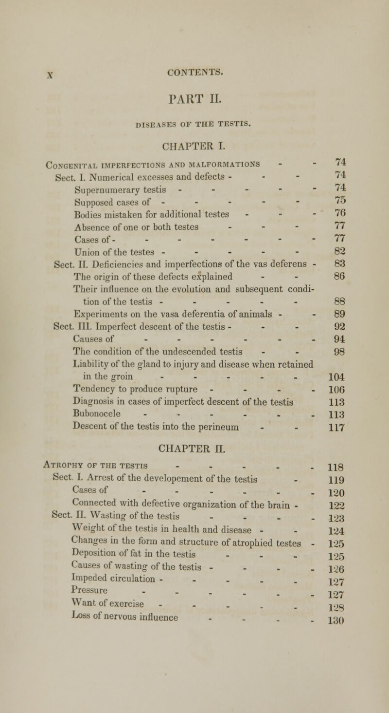 TART II. DISE USES OF THE TESTIS. CHAPTER I. Congenital imperfections and malformations - -74 Sect. I. Numerical excesses and defects - 74 Supernumerary testis - - - - - 74 Supposed cases of - - - - - 75 Bodies mistaken for additional testes - - - 76 Absence of one or both testes ... 77 Cases of- - - - - - -77 Union of the testes ----- 82 Sect. II. Deficiencies and imperfections of the vas deferens - 83 The origin of these defects explained - - 86 Their influence on the evolution and subsequent condi- tion of the testis ----- 88 Experiments on the vasa deferentia of animals - - 89 Sect. III. Imperfect descent of the testis - 92 Causes of ------ 94 The condition of the undescended testis 98 Liability of the gland to injury and disease when retained in the groin - 104 Tendency to produce rupture - 106 Diagnosis in cases of imperfect descent of the testis 113 Bubonocele ------ n:j Descent of the testis into the perineum - - 117 CHAPTER II. Atrophy of the testis ----- H8 Sect. I. Arrest of the developement of the testis - 119 Cases of ------ ion Connected with defective organization of the brain - 122 Sect. II. Wasting of the testis - 123 Weight of the testis in health and disease - - 124 Changes in the form and structure of atrophied testes - 125 Deposition of fat in the testis - - . 125 Causes of wasting of the testis - - - . 126 Impeded circulation - jw Pressure .... Want of exercise - 127 128 Loss of nervous influence .... J3Q