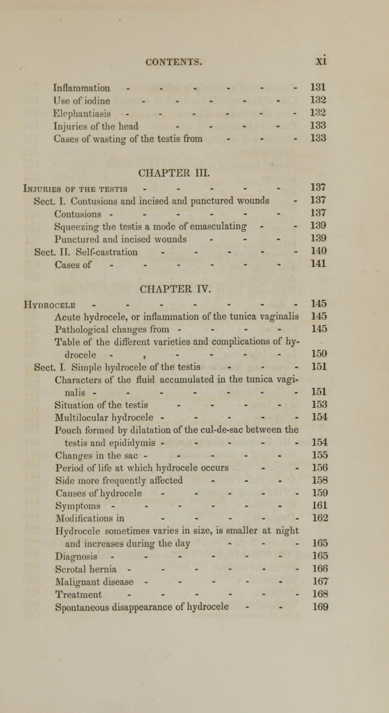 Inflammation ------ 131 Use of iodine ..... 132 Elephantiasis ------ 132 Injuries of the head - 133 Cases of wasting of the testis from - - - 133 CHAPTER III. Injuries of the testis ----- 137 Sect. I. Contusions and incised and punctured wounds - 137 Contusions ------ 137 Squeezing the testis a mode of emasculating - - 139 Punctured and incised wounds ... 139 Sect. II. Self-castration - - - - - 140 Cases of 141 CHAPTER IV. Hydrocele ------- 145 Acute hydrocele, or inflammation of the tunica vaginalis 145 Pathological changes from - - - - 145 Table of the different varieties and complications of hy- drocele - , - - - - 150 Sect. I. Simple hydrocele of the testis ... 151 Characters of the fluid accumulated in the tunica vagi- nalis ------- 151 Situation of the testis ... - 153 Multilocular hydrocele ----- 154 Pouch formed by dilatation of the cul-de-sac between the testis and epididymis ----- 154 Changes in the sac ----- 155 Period of life at which hydrocele occurs - - 156 Side more frequently affected - 158 Causes of hydrocele ----- 159 Symptoms ------ 161 Modifications in ----- 162 Hydrocele sometimes varies in size, is smaller at night and increases during the day ... 165 Diagnosis ------ 165 Scrotal hernia - - - - - -166 Malignant disease ----- 167 Treatment - - - - - - 168 Spontaneous disappearance of hydrocele - - 169