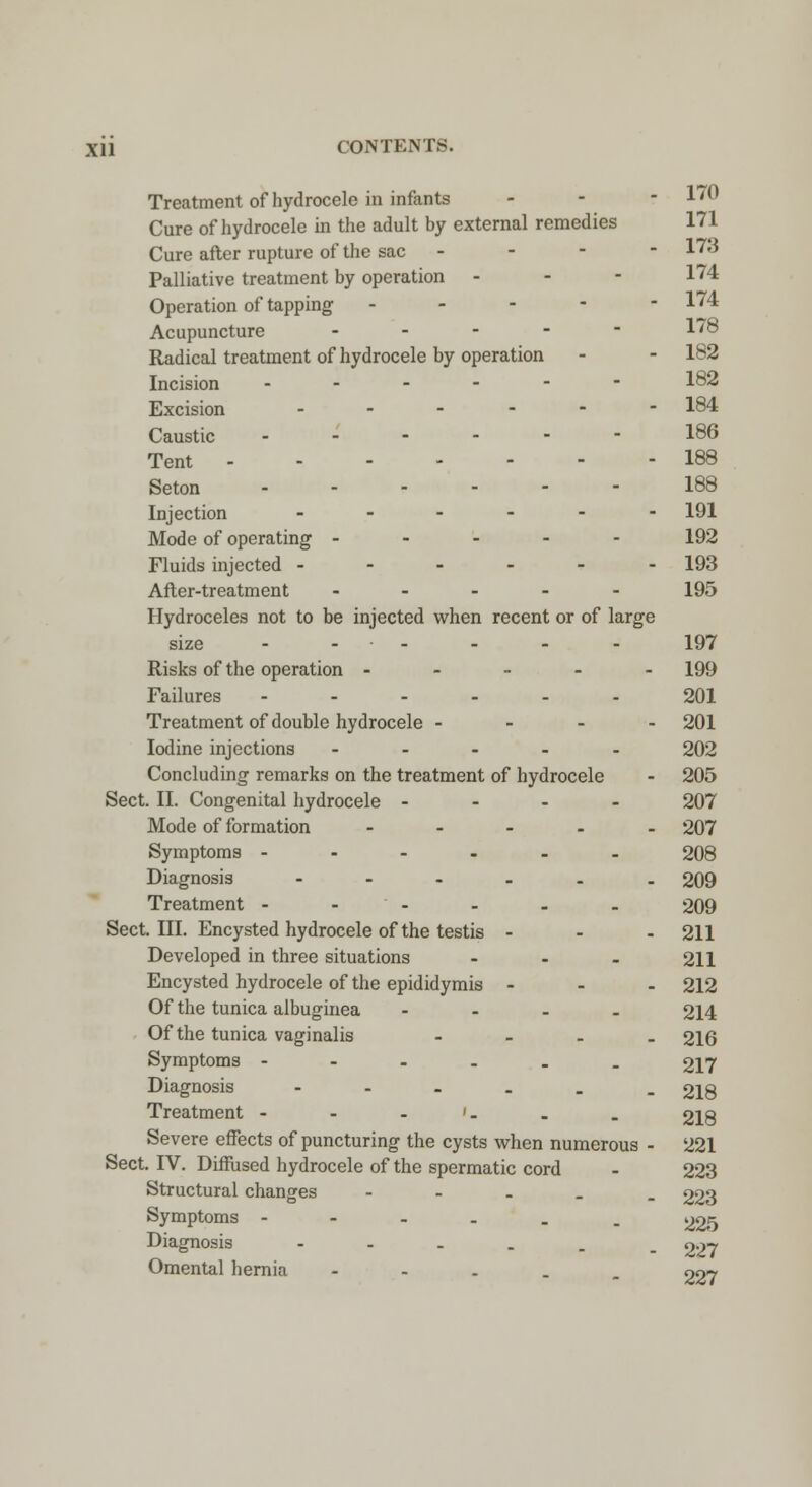 Treatment of hydrocele in infants - 1 * Cure of hydrocele in the adult by external remedies 171 Cure after rupture of the sac - - - - 173 Palliative treatment by operation - - - 174 Operation of tapping ----- 174 Acupuncture .... - 178 Radical treatment of hydrocele by operation - - 182 Incision ------ 182 Excision ...--- 184 Caustic ------ 186 Tent 188 Seton 188 Injection _...-- 191 Mode of operating ----- 192 Fluids injected ------ 193 After-treatment ----- 195 Hydroceles not to be injected when recent or of large size ------ 197 Risks of the operation ----- 199 Failures ------ 201 Treatment of double hydrocele - - - - 201 Iodine injections ----- 202 Concluding remarks on the treatment of hydrocele - 205 Sect. II. Congenital hydrocele - - - - 207 Mode of formation - 207 Symptoms ------ 208 Diagnosis ------ 209 Treatment - - - - - - 209 Sect. III. Encysted hydrocele of the testis ... 211 Developed in three situations - - - 211 Encysted hydrocele of the epididymis ... 212 Of the tunica albuginea - 214 Of the tunica vaginalis - 216 Symptoms ------ 217 Diagnosis ------ 218 Treatment - - - '- . . 218 Severe effects of puncturing the cysts when numerous - 221 Sect. IV. Diffused hydrocele of the spermatic cord - 223 Structural changes - 223 Symptoms ----__ 225 Diagnosis ----.. 227 Omental hernia - 227