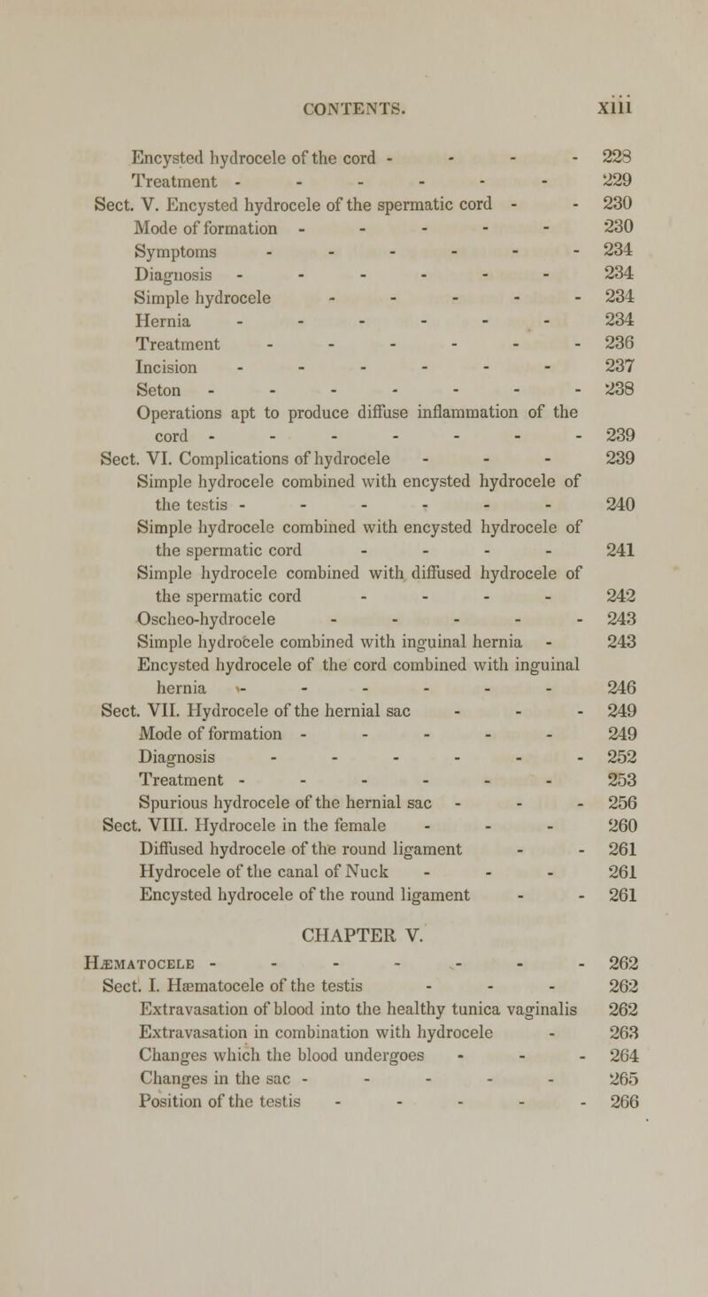 Encysted hydrocele of the cord - 223 Treatment ------ 229 Sect. V. Encysted hydrocele of the spermatic cord - - 230 Mode of formation ----- 230 Symptoms ------ 234 Diagnosis ------ 234 Simple hydrocele ..... 234 Hernia 234 Treatment - - - - - - 236 Incision .-.--- 237 Seton 238 Operations apt to produce diffuse inflammation of the cord ------- 239 Sect. VI. Complications of hydrocele ... 239 Simple hydrocele combined with encysted hydrocele of the testis ------ 240 Simple hydrocele combined with encysted hydrocele of the spermatic cord - 241 Simple hydrocele combined with diffused hydrocele of the spermatic cord - 242 Oscheo-hydrocele ..... 243 Simple hydrocele combined with inguinal hernia - 243 Encysted hydrocele of the cord combined with inguinal hernia »------ 246 Sect. VII. Hydrocele of the hernial sac ... 249 Mode of formation ----- 249 Diagnosis ...... 252 Treatment ------ 253 Spurious hydrocele of the hernial sac - - - 256 Sect. VIII. Hydrocele in the female - - - 260 Diffused hydrocele of the round ligament - - 261 Hydrocele of the canal of Nuck ... 261 Encysted hydrocele of the round ligament - - 261 CHAPTER V. HEMATOCELE ------- 262 Sect. I. Hematocele of the testis - - - 262 Extravasation of blood into the healthy tunica vaginalis 262 Extravasation in combination with hydrocele - 263 Changes which the blood undergoes ... 264 Changes in the sac ----- 265 Position of the testis - 266