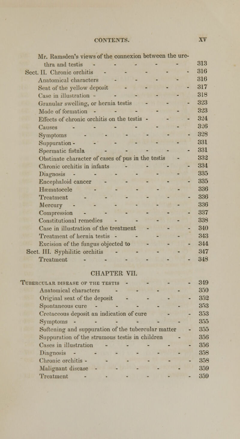 Mr. Ramsden's views of the connexion between the ure- thra and testis ----- 313 Sect. II. Chronic orchitis ----- 316 Anatomical characters ... - 316 Seat of the yellow deposit .... 317 Case in illustration ----- 318 Granular swelling, or hernia testis ... 323 Mode of formation ----- 323 Effects of chronic orchitis on the testis - 324 Causes ------ 326 Symptoms ------ 328 Suppuration ------ 331 Spermatic fistula - 331 Obstinate character of cases of pus in the testis - 332 Chronic orchitis in infants ... - 334 Diagnosis ------ 335 Encephaloid cancer ----- 335 Hematocele ----- 336 Treatment _..--- 336 Mercury ------ 336 Compression ------ 337 Constitutional remedies ... - 338 Case in illustration of the treatment - - - 340 Treatment of hernia testis - - - - 343 Excision of the fungus objected to 344 Sect. III. Syphilitic orchitis ... - 347 Treatment - - - - - - 348 CHAPTER VII. Tubercular disease of the testis - - - - 349 Anatomical characters ... - 350 Original seat of the deposit ... - 352 Spontaneous cure ----- 353 Cretaceous deposit an indication of cure - - 353 Symptoms ------ 355 Softening and suppuration of the tubercular matter - 355 Suppuration of the strumous testis in children - 356 Cases in illustration ----- 356 Diagnosis ------ 358 Chronic orchitis ------ 358 Malignant disease ----- 359 Treatment ..---. 359