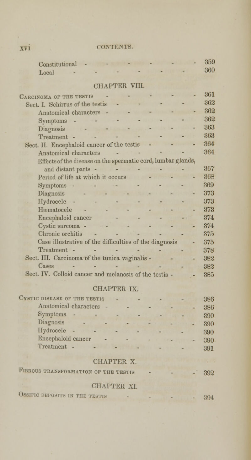 Constitutional ------ 359 Local - CHAPTER VIII. CHAPTER X. Fibrous transformation of the testis CHAPTER XI. OsSIHC DEPOSITS IN THE TESTIS 360 Carcinoma of the testis ----- 361 Sect. I. Schirrus of the testis - 362 Anatomical characters ----- 362 Symptoms ------ 362 Diagnosis ..---- 363 Treatment ------ 363 Sect. II. Encephaloid cancer of the testis - - - 364 Anatomical characters - - - 364 Effectsof the disease on the spermatic cord, lumhar glands, and distant parts ----- 367 Period of life at which it occurs ... 368 Symptoms ------ 369 Diagnosis ...... 373 Hydrocele ------ 373 Hematocele ------ 373 Encephaloid cancer .... 374 Cystic sarcoma ------ 374 Chronic orchitis - 375 Case illustrative of the difficulties of the diagnosis - 375 Treatment ---... 378 Sect. III. Carcinoma of the tunica vaginalis - - - 382 Cases ...... 382 Sect. IV. Colloid cancer and melanosis of the testis - - 385 CHAPTER IX. Cystic disease of the testis .... 395 Anatomical characters ----- 386 Symptoms ----.. 399 Diagnosis - - - - . - 390 Hydrocele ----.. 399 Encephaloid cancer - 399 Treatment ---... 391 392 394