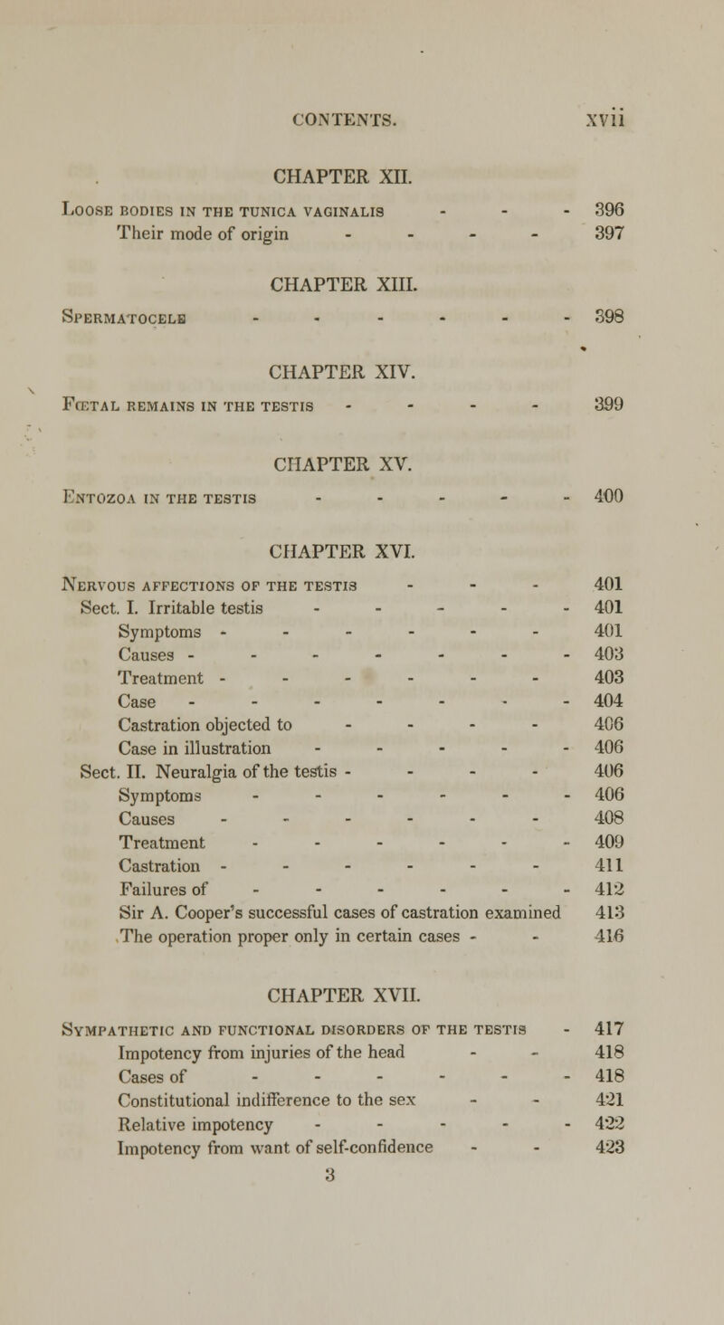 CHAPTER XII. Loose bodies in the tunica vaginalis ... 396 Their mode of origin - 397 CHAPTER XIII. Spermatocele ...... 398 * CHAPTER XIV. FtETAL REMAINS IN THE TESTIS .... 399 CHAPTER XV. Entozoa in the testis ..... 400 CHAPTER XVI. Nervous affections of the testis ... 401 Sect. I. Irritable testis .... - 401 Symptoms ------ 401 Causes ------- 403 Treatment 403 Case 404 Castration objected to 406 Case in illustration ..... 406 Sect. II. Neuralgia of the testis - - - - 406 Symptoms ------ 406 Causes ...... 408 Treatment - - - - - - 409 Castration - - - - - - 411 Failures of ----- - 412 Sir A. Cooper's successful cases of castration examined 413 The operation proper only in certain cases - - 416 CHAPTER XVII. Sympathetic and functional disorders of the testis - 417 Impotency from injuries of the head - - 418 Cases of 418 Constitutional indifference to the sex - - 421 Relative impotency ----- 422 Impotency from want of self-confidence - - 423 3