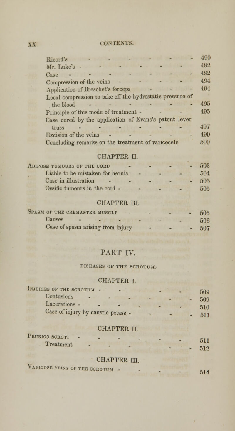Ricord's - 490 Mr. Luke's 492 Case - - 492 Compression of the veins - 494 Application of Breschet's forceps ... 494 Local compression to take off the hydrostatic pressure of the blood 495 Principle of this mode of treatment - - - 495 Case cured by the application of Evans's patent lever truss 497 Excision of the veins ----- 499 Concluding remarks on the treatment of varicocele 500 CHAPTER II. Adipose tumours op the cord .... 503 Liable to be mistaken for hernia ... 504 Case in illustration ----- 505 Ossific tumours in the cord - 506 CHAPTER III. Spasm op the cremas-ter muscle ... - 500 Causes ------ 506 Case of spasm arising'from injury - 507 PART IV. DISEASES OF THE SCROTUM. CHAPTER I. Injuries op the scrotum Contusions Lacerations - 509 509 510 Case of injury by caustic potass - - . - 511 CHAPTER II. Prurigo scroti - Treatment ... CHAPTER III. Varicose veins of the scrotum - 511 512 514