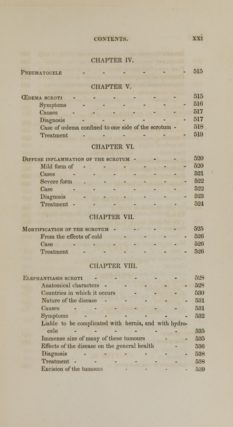 CHAPTER IV. Pneumatocele ------ 515 CHAPTER V. (Edema scroti ------ 515 Symptoms ------ 516 Causes ------ 517 Diagnosis ------ 517 Case of oedema confined to one side of the scrotum - 518 Treatment - - - - - - 519 CHAPTER VI. Diffuse inflammation of the scrotum - 520 Mild form of 520 Cases 521 Severe form .__..- 522 Case ------ 522 Diagnosis ------ 523 Treatment ------ 524 CHAPTER VII. Mortification of the scrotum - 525 From the effects of cold .... 526 Case 526 Treatment ------ 526 CHAPTER VIII. Elephantiasis scroti ----- 523 Anatomical characters ----- 528 Countries in which it occurs ... 530 Nature of the disease ----- 531 Causes ------ 531 Symptoms ------ 532 Liable to be complicated with hernia, and with hydro- cele ------ 535 Immense size of many of these tumours - - 535 Effects of the disease on the general health - 536 Diagnosis ------ 53Q Treatment ------ 538 Excision of the tumours .... 539