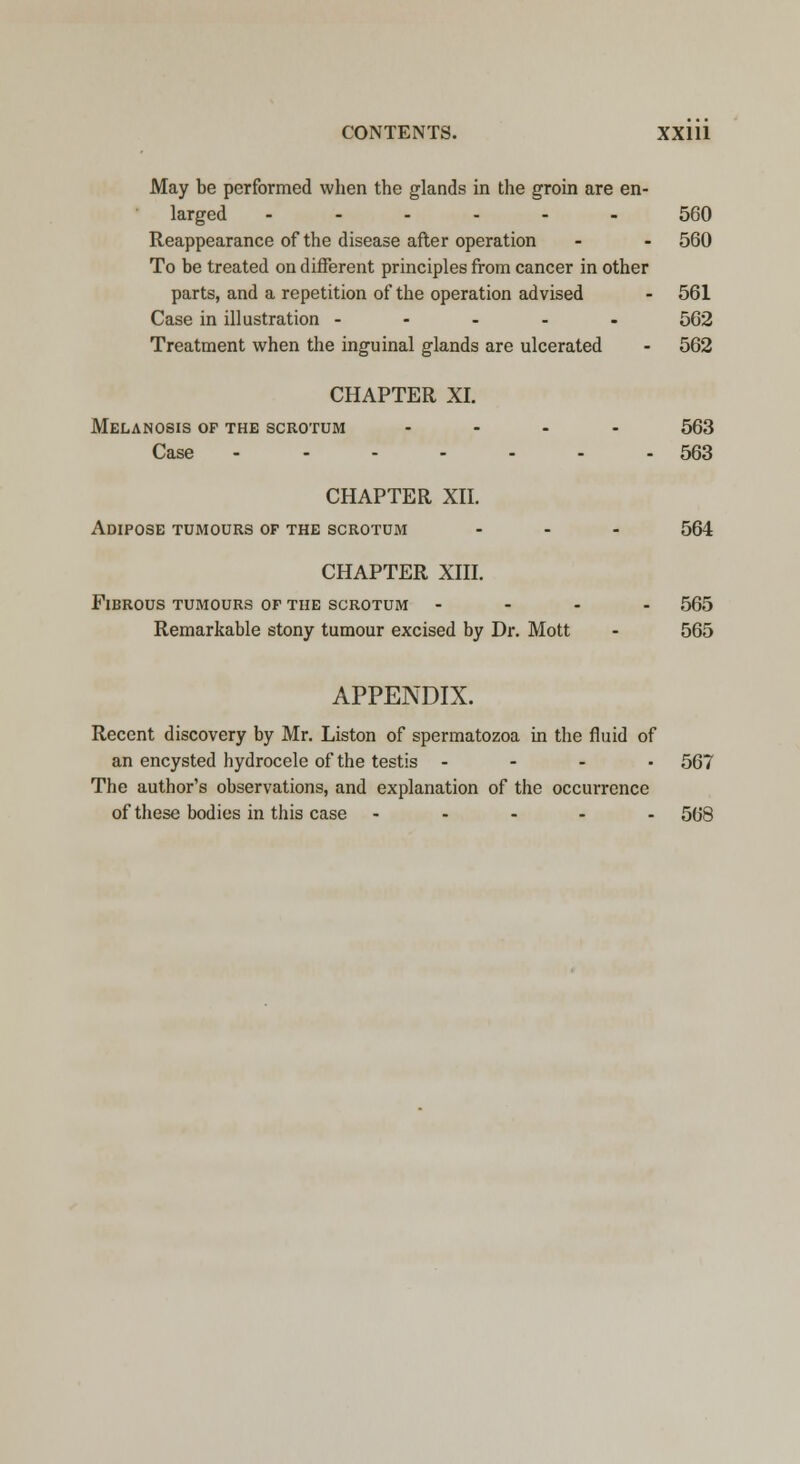 May be performed when the glands in the groin are en- larged ------ 560 Reappearance of the disease after operation - - 560 To be treated on different principles from cancer in other parts, and a repetition of the operation advised - 561 Case in illustration ----- 562 Treatment when the inguinal glands are ulcerated - 562 CHAPTER XI. Melanosis of the scrotum .... 563 Case ------- 563 CHAPTER XII. Adipose tumours of the scrotum ... 564 CHAPTER XIII. Fibrous tumours of the scrotum - - - - 565 Remarkable stony tumour excised by Dr. Mott - 565 APPENDIX. Recent discovery by Mr. Liston of spermatozoa in the fluid of an encysted hydrocele of the testis - - - . 567 The author's observations, and explanation of the occurrence of these bodies in this case ----- 568