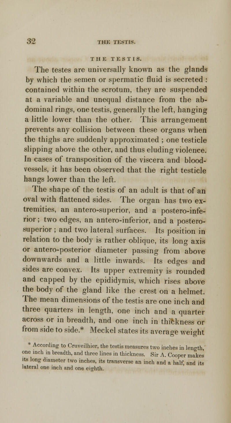 THE TESTIS. The testes are universally known as the glands by which the semen or spermatic fluid is secreted : contained within the scrotum, they are suspended at a variable and unequal distance from the ab- dominal rings, one testis, generally the left, hanging a little lower than the other. This arrangement prevents any collision between these organs when the thighs are suddenly approximated ; one testicle slipping above the other, and thus eluding violence. In cases of transposition of the viscera and blood- vessels, it has been observed that the right testicle hangs lower than the left. The shape of the testis of an adult is that of an oval with flattened sides. The organ has two ex- tremities, an antero-superior, and a postero-infe- rior; two edges, an antero-inferior, and a postero- superior ; and two lateral surfaces. Its position in relation to the body is rather oblique, its long axis or antero-posterior diameter passing from above downwards and a little inwards. Its edges and sides are convex. Its upper extremity is rounded and capped by the epididymis, which rises above the body of the gland like the crest on a helmet. The mean dimensions of the testis are one inch and three quarters in length, one inch and a quarter across or in breadth, and one inch in thickness or from side to side * Meckel states its average weight * According to Cruveilhier, the testis measures two inches in length, one inch in breadth, and three lines in thickness. Sir A. Cooper mates its long diameter two inches, its transverse an inch and a half, and its lateral one inch and one eighth.