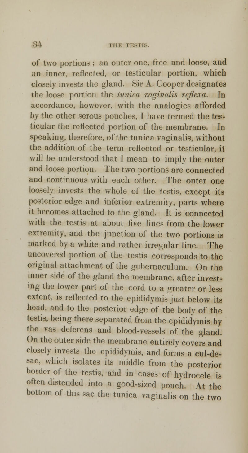 I 111; TESTIS. of two portions ; an outer one, free and loose, and an inner, reflected, or testicular portion, which closely invests the gland. Sir A. Cooper designates the loose portion the tunica vaginalis reflexa. In accordance, however, with the analogies afforded by the other serous pouches, I have termed the tes- ticular the reflected portion of the membrane. In speaking, therefore, of the tunica vaginalis, without the addition of the term reflected or testicular, it will be understood that I mean to imply the outer and loose portion. The two portions are connected and continuous with each other. The outer one loosely invests the whole of the testis, except its posterior edge and inferior extremity, parts where it becomes attached to the gland. It is connected with the testis at about five lines from the lower extremity, and the junction of the two portions is marked by a white and rather irregular line. The uncovered portion of the testis corresponds to the original attachment of the gubernaculum. On the inner side of the gland the membrane, after invest- ing the lower part of the cord to a greater or less extent, is reflected to the epididymis just below its head, and to the posterior edge of the body of the testis, being there separated from the epididymis by the vas deferens and blood-vessels of the gland. On the outer side the membrane entirely covers and closely invests the epididymis, and forms a cul-de- sac, which isolates its middle from the posterior border of the testis, and in cases of hydrocele is often distended into a good-sized pouch. At the bottom of this sac the tunica vaginalis on the two