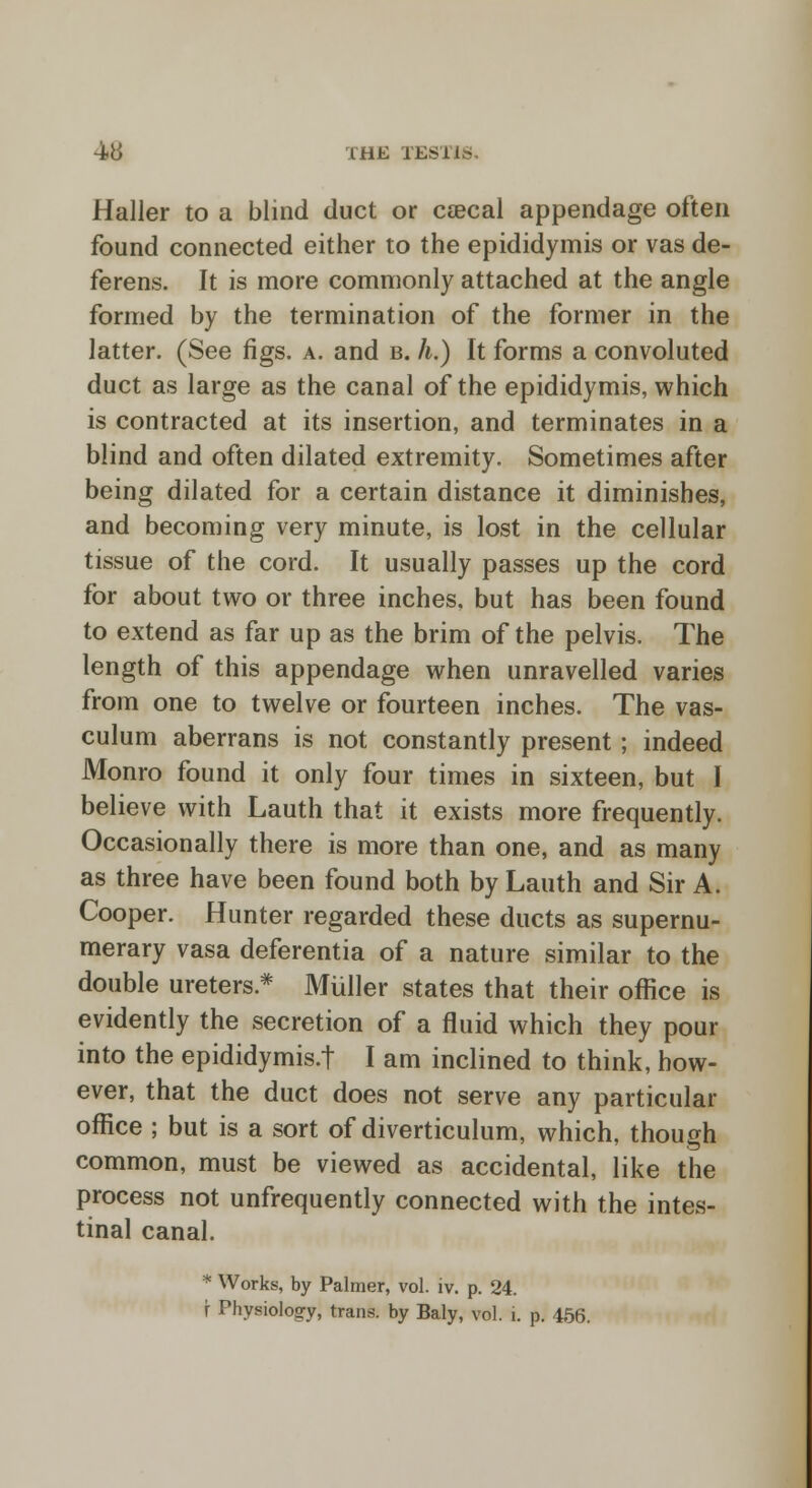 Haller to a blind duct or caecal appendage often found connected either to the epididymis or vas de- ferens. It is more commonly attached at the angle formed by the termination of the former in the latter. (See figs. a. and b. h.) It forms a convoluted duct as large as the canal of the epididymis, which is contracted at its insertion, and terminates in a blind and often dilated extremity. Sometimes after being dilated for a certain distance it diminishes, and becoming very minute, is lost in the cellular tissue of the cord. It usually passes up the cord for about two or three inches, but has been found to extend as far up as the brim of the pelvis. The length of this appendage when unravelled varies from one to twelve or fourteen inches. The vas- culum aberrans is not constantly present; indeed Monro found it only four times in sixteen, but I believe with Lauth that it exists more frequently. Occasionally there is more than one, and as many as three have been found both by Lauth and Sir A. Cooper. Hunter regarded these ducts as supernu- merary vasa deferentia of a nature similar to the double ureters.* Miiller states that their office is evidently the secretion of a fluid which they pour into the epididymis.! I am inclined to think, how- ever, that the duct does not serve any particular office ; but is a sort of diverticulum, which, though common, must be viewed as accidental, like the process not unfrequently connected with the intes- tinal canal. * Works, by Palmer, vol. iv. p. 24. r Physiology, trans, by Baly, vol. i. p. 456.