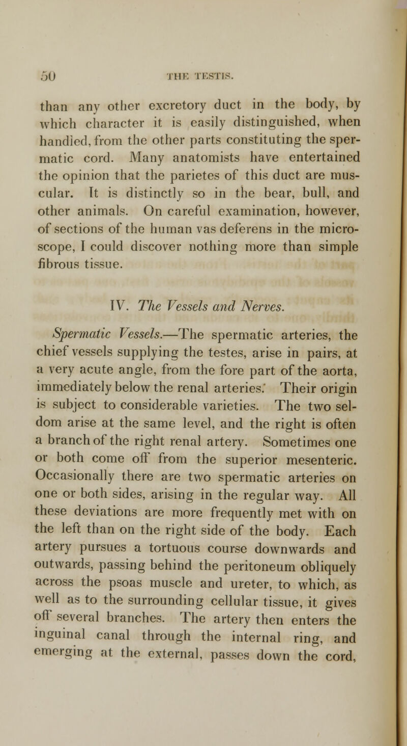 than any other excretory duct in the body, by which character it is easily distinguished, when bandied, from the other parts constituting the sper- matic cord. Many anatomists have entertained the opinion that the parietes of this duct are mus- cular. It is distinctly so in the bear, bull, and other animals. On careful examination, however, of sections of the human vas deferens in the micro- scope, I could discover nothing more than simple fibrous tissue. IV. The Vessels and Nerves. Spermatic Vessels.—The spermatic arteries, the chief vessels supplying the testes, arise in pairs, at a very acute angle, from the fore part of the aorta, immediately below the renal arteries.' Their origin is subject to considerable varieties. The two sel- dom arise at the same level, and the right is often a branch of the right renal artery. Sometimes one or both come off from the superior mesenteric. Occasionally there are two spermatic arteries on one or both sides, arising in the regular way. All these deviations are more frequently met with on the left than on the right side of the body. Each artery pursues a tortuous course downwards and outwards, passing behind the peritoneum obliquely across the psoas muscle and ureter, to which, as well as to the surrounding cellular tissue, it gives off several branches. The artery then enters the inguinal canal through the internal ring, and emerging at the external, passes down the cord,