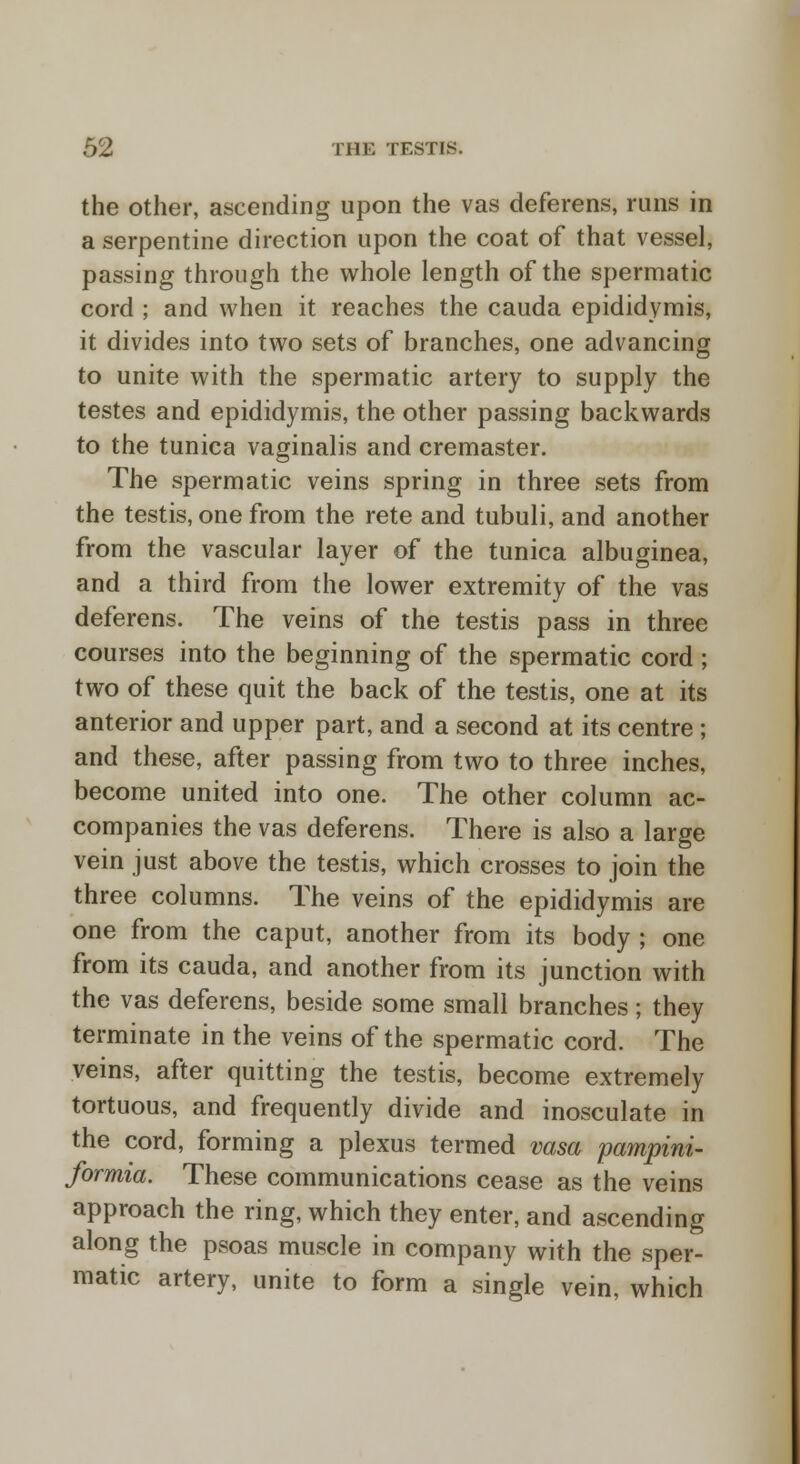 the other, ascending upon the vas deferens, runs in a serpentine direction upon the coat of that vessel, passing through the whole length of the spermatic cord ; and when it reaches the cauda epididymis, it divides into two sets of branches, one advancing to unite with the spermatic artery to supply the testes and epididymis, the other passing backwards to the tunica vaginalis and cremaster. The spermatic veins spring in three sets from the testis, one from the rete and tubuli, and another from the vascular layer of the tunica albuginea, and a third from the lower extremity of the vas deferens. The veins of the testis pass in three courses into the beginning of the spermatic cord ; two of these quit the back of the testis, one at its anterior and upper part, and a second at its centre ; and these, after passing from two to three inches, become united into one. The other column ac- companies the vas deferens. There is also a large vein just above the testis, which crosses to join the three columns. The veins of the epididymis are one from the caput, another from its body ; one from its cauda, and another from its junction with the vas deferens, beside some small branches; they terminate in the veins of the spermatic cord. The veins, after quitting the testis, become extremely tortuous, and frequently divide and inosculate in the cord, forming a plexus termed vasa pampini- formia. These communications cease as the veins approach the ring, which they enter, and ascending along the psoas muscle in company with the sper- matic artery, unite to form a single vein, which