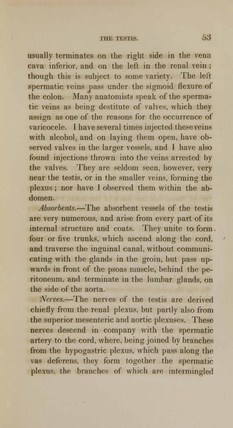 usually terminates on the right side in the vena cava inferior, and on the left in the renal vein ; though this is subject to some variety. The left spermatic veins pass under the sigmoid flexure of the colon. Many anatomists speak of the sperma- tic veins as being destitute of valves, which they assign as one of the reasons for the occurrence of varicocele. I have several times injected these veins with alcohol, and on laying them open, have ob- served valves in the larger vessels, and I have also found injections thrown into the veins arrested by the valves. They are seldom seen, however, very near the testis, or in the smaller veins, forming the plexus ; nor have I observed them within the ab- domen. Absorbents.—The absorbent vessels of the testis are very numerous, and arise from every part of its internal structure and coats. They unite to form. four or five trunks, which ascend along the cord, and traverse the inguinal canal, without communi- cating with the glands in the groin, but pass up- wards in front of the psoas muscle, behind the pe- ritoneum, and terminate in the lumbar glands, on the side of the aorta. /Verves.—The nerves of the testis are derived chiefly from the renal plexus, but partly also from the superior mesenteric and aortic plexuses. These nerves descend in company with the spermatic artery to the cord, where, being joined by branches from the hypogastric plexus, which pass along the vas deferens, they form together the spermatic plexus, the branches of which are intermingled