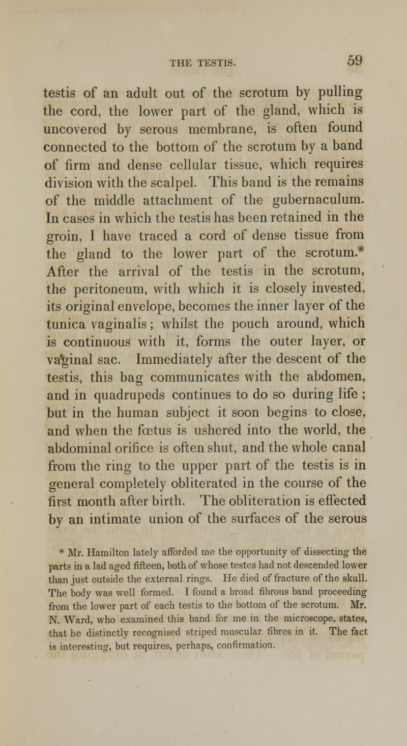 testis of an adult out of the scrotum by pulling the cord, the lower part of the gland, which is uncovered by serous membrane, is often found connected to the bottom of the scrotum by a band of firm and dense cellular tissue, which requires division with the scalpel. This band is the remains of the middle attachment of the gubernaculum. In cases in which the testis has been retained in the groin, I have traced a cord of dense tissue from the gland to the lower part of the scrotum* After the arrival of the testis in the scrotum, the peritoneum, with which it is closely invested, its original envelope, becomes the inner layer of the tunica vaginalis; whilst the pouch around, which is continuous with it, forms the outer layer, or vaginal sac. Immediately after the descent of the testis, this bag communicates with the abdomen, and in quadrupeds continues to do so during life ; but in the human subject it soon begins to close, and when the foetus is ushered into the world, the abdominal orifice is often shut, and the whole canal from the ring to the upper part of the testis is in general completely obliterated in the course of the first month after birth. The obliteration is effected by an intimate union of the surfaces of the serous * Mr. Hamilton lately afforded me the opportunity of dissecting the parts in a lad aged fifteen, both of whose testes had not descended lower than just outside the external rings. He died of fracture of the skull. The body was well formed. I found a broad fibrous band proceeding from the lower part of each testis to the bottom of the scrotum. Mr. N. Ward, who examined this band for me in the microscope, states, that he distinctly recognised striped muscular fibres in it. The fact is interesting, but requires, perhaps, confirmation.