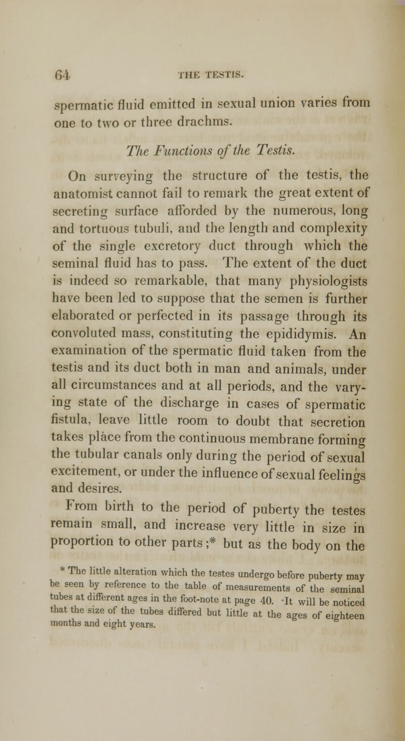 r, | i ill-: TESTIS. spermatic fluid emitted in sexual union varies from one to two or three drachms. The Functions of the Testis. On surveying the structure of the testis, the anatomist cannot fail to remark the great extent of secreting surface afforded by the numerous, long and tortuous tubuli, and the length and complexity of the single excretory duct through which the seminal fluid has to pass. The extent of the duct is indeed so remarkable, that many physiologists have been led to suppose that the semen is further elaborated or perfected in its passage through its convoluted mass, constituting the epididymis. An examination of the spermatic fluid taken from the testis and its duct both in man and animals, under all circumstances and at all periods, and the vary- ing state of the discharge in cases of spermatic fistula, leave little room to doubt that secretion takes place from the continuous membrane forming the tubular canals only during the period of sexual excitement, or under the influence of sexual feelings and desires. From birth to the period of puberty the testes remain small, and increase very little in size in proportion to other parts ;* but as the body on the * The little alteration which the testes undergo before puberty may be seen by reference to the table of measurements of the seminal tubes at different ages in the foot-note at page 40. It will be noticed that the size of the tubes differed but little at the ages of eighteen months and eight years.