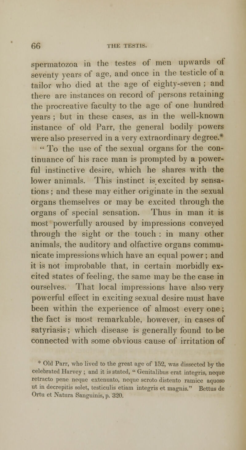 spermatozoa in the testes of men upwards of seventy years of age, and once in the testicle of a tailor who died at the age of eighty-seven ; and there are instances on record of persons retaining the procreative faculty to the age of one hundred years ; but in these cases, as in the well-known instance of old Parr, the general bodily powers were also preserved in a very extraordinary degree.*  To the use of the sexual organs for the con- tinuance of his race man is prompted by a power- ful instinctive desire, which he shares with the lower animals. This instinct is. excited by sensa- tions ; and these may either originate in the sexual organs themselves or may be excited through the organs of special sensation. Thus in man it is most powerfully aroused by impressions conveyed through the sight or the touch : in many other animals, the auditory and olfactive organs commu- nicate impressions which have an equal power; and it is not improbable that, in certain morbidly ex- cited states of feeling, the same may be the case in ourselves. That local impressions have also very powerful effect in exciting sexual desire must have been within the experience of almost every one; the fact is most remarkable, however, in cases of satyriasis; which disease is generally found to be connected with some obvious cause of irritation of * Old Parr, who lived to the great age of 152, was dissected by the celebrated Harvey ; and it is stated,  Genitalibus erat integris, neque retracto pene neque extenuate, neque scroto distento ramice aquoso ut in decrepitis solet, testiculis etiam integris et magnis. Bettus de Ortu et Natura Sanguinis, p. 320.