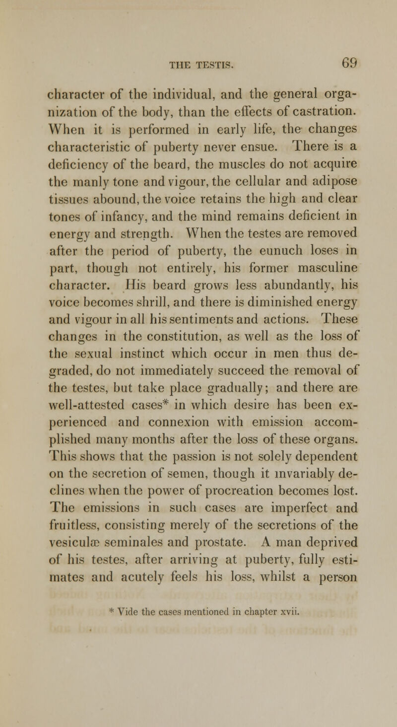 character of the individual, and the general orga- nization of the body, than the effects of castration. When it is performed in early life, the changes characteristic of puberty never ensue. There is a deficiency of the beard, the muscles do not acquire the manly tone and vigour, the cellular and adipose tissues abound, the voice retains the high and clear tones of infancy, and the mind remains deficient in energy and strength. When the testes are removed after the period of puberty, the eunuch loses in part, though not entirely, his former masculine character. His beard grows less abundantly, his voice becomes shrill, and there is diminished energy and vigour in all his sentiments and actions. These changes in the constitution, as well as the loss of the sexual instinct which occur in men thus de- graded, do not immediately succeed the removal of the testes, but take place gradually; and there are well-attested cases* in which desire has been ex- perienced and connexion with emission accom- plished many months after the loss of these organs. This shows that the passion is not solely dependent on the secretion of semen, though it invariably de- clines when the power of procreation becomes lost. The emissions in such cases are imperfect and fruitless, consisting merely of the secretions of the vesicula? seminales and prostate. A man deprived of his testes, after arriving at puberty, fully esti- mates and acutely feels his loss, whilst a person * Vide the cases mentioned in chapter xvii.