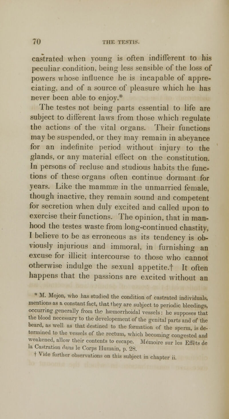 castrated when young is often indifferent to his peculiar condition, being less sensible of the loss of powers whose influence he is incapable of appre- ciating, and of a source of pleasure which he has never been able to enjoy.* The testes not being parts essential to life are subject to different laws from those which regulate the actions of the vital organs. Their functions may be suspended, or they may remain in abeyance for an indefinite period without injury to the glands, or any material effect on the constitution. In persons of recluse and studious habits the func- tions of these organs often continue dormant for years. Like the mamma? in the unmarried female, though inactive, they remain sound and competent for secretion when duly excited and called upon to exercise their functions. The opinion, that in man- hood the testes waste from long-continued chastity, I believe to be as erroneous as its tendency is ob- viously injurious and immoral, in furnishing an excuse for illicit intercourse to those who cannot otherwise indulge the sexual appetite.f It often happens that the passions are excited without an * M. Mojon, who has studied the condition of castrated individuals, mentions as a constant fact, that they are subject to periodic bleedings, occurring generally from the hsemorrhoidal vessels: he supposes that the blood necessary to the developement of the genital parts and of the beard, as well as that destined to the formation of the sperm, is de- termined to the vessels of the rectum, which becoming congested and weakened, allow their contents to escape. Memoire sur les Effets de la Castration dans le Corps Humain, p. 28. t Vide further observations on this subject in chapter ii