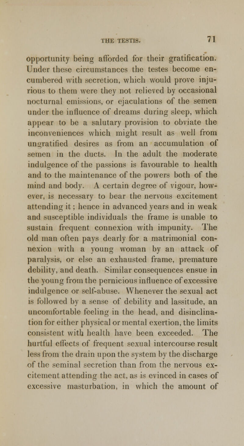 opportunity being afforded for their gratification. Under these circumstances the testes become en- cumbered with secretion, which would prove inju- rious to them were they not relieved by occasional nocturnal emissions, or ejaculations of the semen under the influence of dreams during sleep, which appear to be a salutary provision to obviate the inconveniences which might result as well from unratified desires as from an accumulation of semen in the ducts. In the adult the moderate indulgence of the passions is favourable to health and to the maintenance of the powers both of the mind aud body. A certain degree of vigour, how- ever, is necessary to bear the nervous excitement attending it; hence in advanced years and in weak and susceptible individuals the frame is unable to sustain frequent connexion with impunity. The old man often pays dearly for a matrimonial con- nexion with a young woman by an attack of paralysis, or else an exhausted frame, premature debility, and death. Similar consequences ensue in the young from the pernicious influence of excessive indulgence or self-abuse. Whenever the sexual act is followed by a sense of debility and lassitude, an uncomfortable feeling in the head, and disinclina- tion for either physical or mental exertion, the limits consistent with health have been exceeded. The hurtful effects of frequent sexual intercourse result less from the drain upon the system by the discharge of the seminal secretion than from the nervous ex- citement attending the act, as is evinced in cases of excessive masturbation, in which the amount of