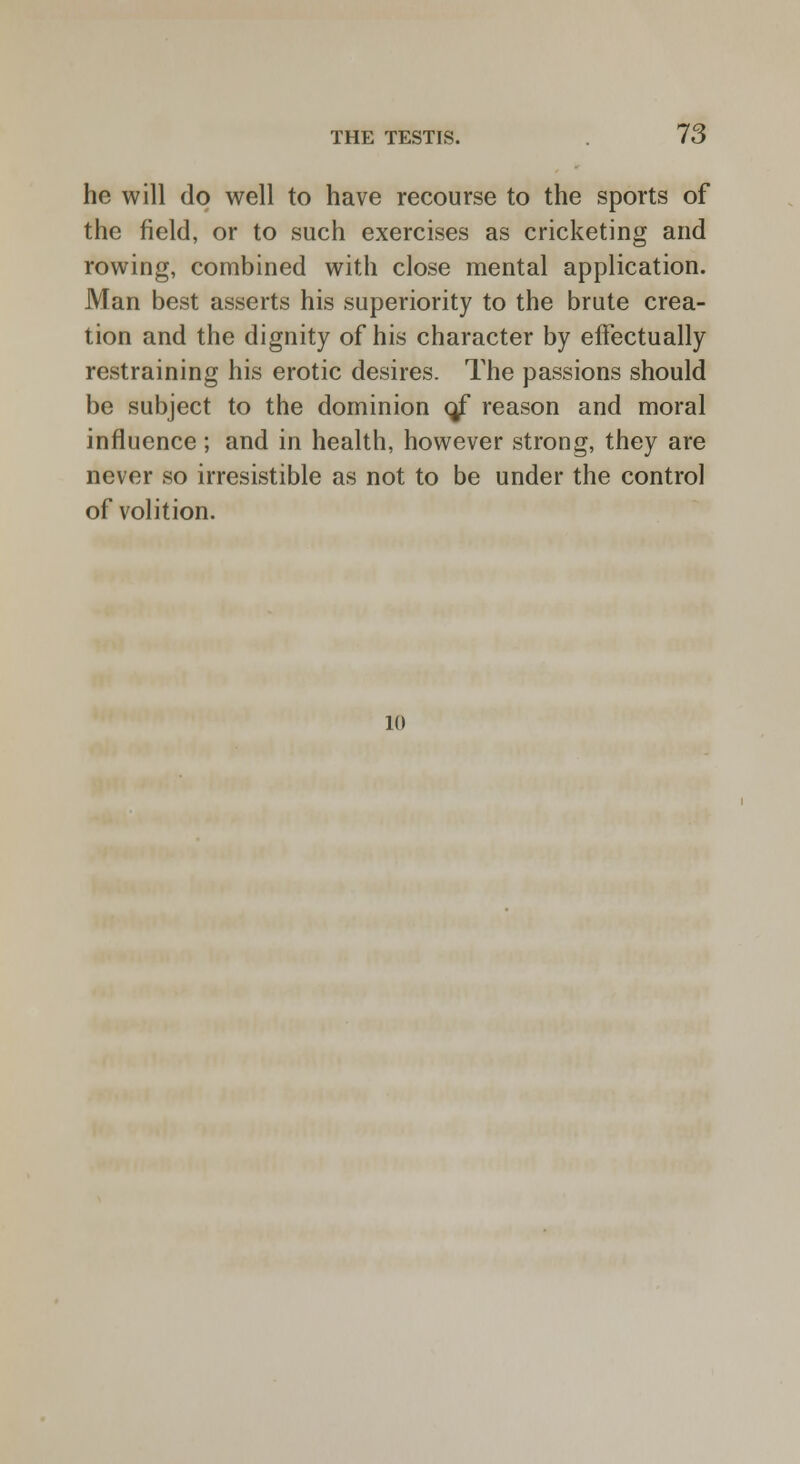 he will do well to have recourse to the sports of the field, or to such exercises as cricketing and rowing, combined with close mental application. Man best asserts his superiority to the brute crea- tion and the dignity of his character by effectually restraining his erotic desires. The passions should be subject to the dominion o/ reason and moral influence; and in health, however strong, they are never so irresistible as not to be under the control of volition. 10