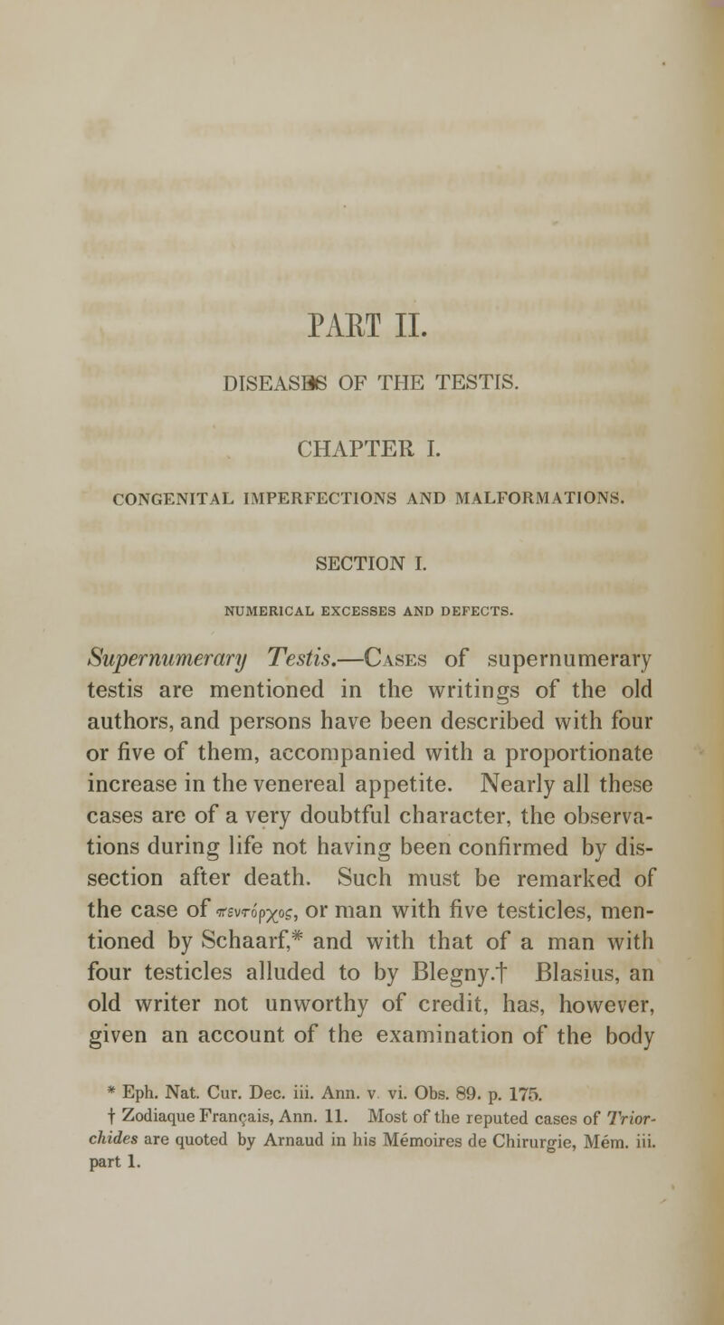 DISEASB6 OF THE TESTIS. CHAPTER I. CONGENITAL IMPERFECTIONS AND MALFORMATIONS. SECTION I. NUMERICAL EXCESSES AND DEFECTS. Supernumerary Testis.—Cases of supernumerary testis are mentioned in the writings of the old authors, and persons have been described with four or five of them, accompanied with a proportionate increase in the venereal appetite. Nearly all these cases are of a very doubtful character, the observa- tions during life not having been confirmed by dis- section after death. Such must be remarked of the case of irevrop-xos, or man with five testicles, men- tioned by Schaarf,* and with that of a man with four testicles alluded to by Blegny.t Blasius, an old writer not unworthy of credit, has, however, given an account of the examination of the body * Eph. Nat. Cur. Dec. iii. Ann. v vi. Obs. 89. p. 175. t Zodiaque Francais, Ann. 11. Most of the reputed cases of Trior- chides are quoted by Arnaud in his Memoires de Chirurgie, Mem. iii. part 1.