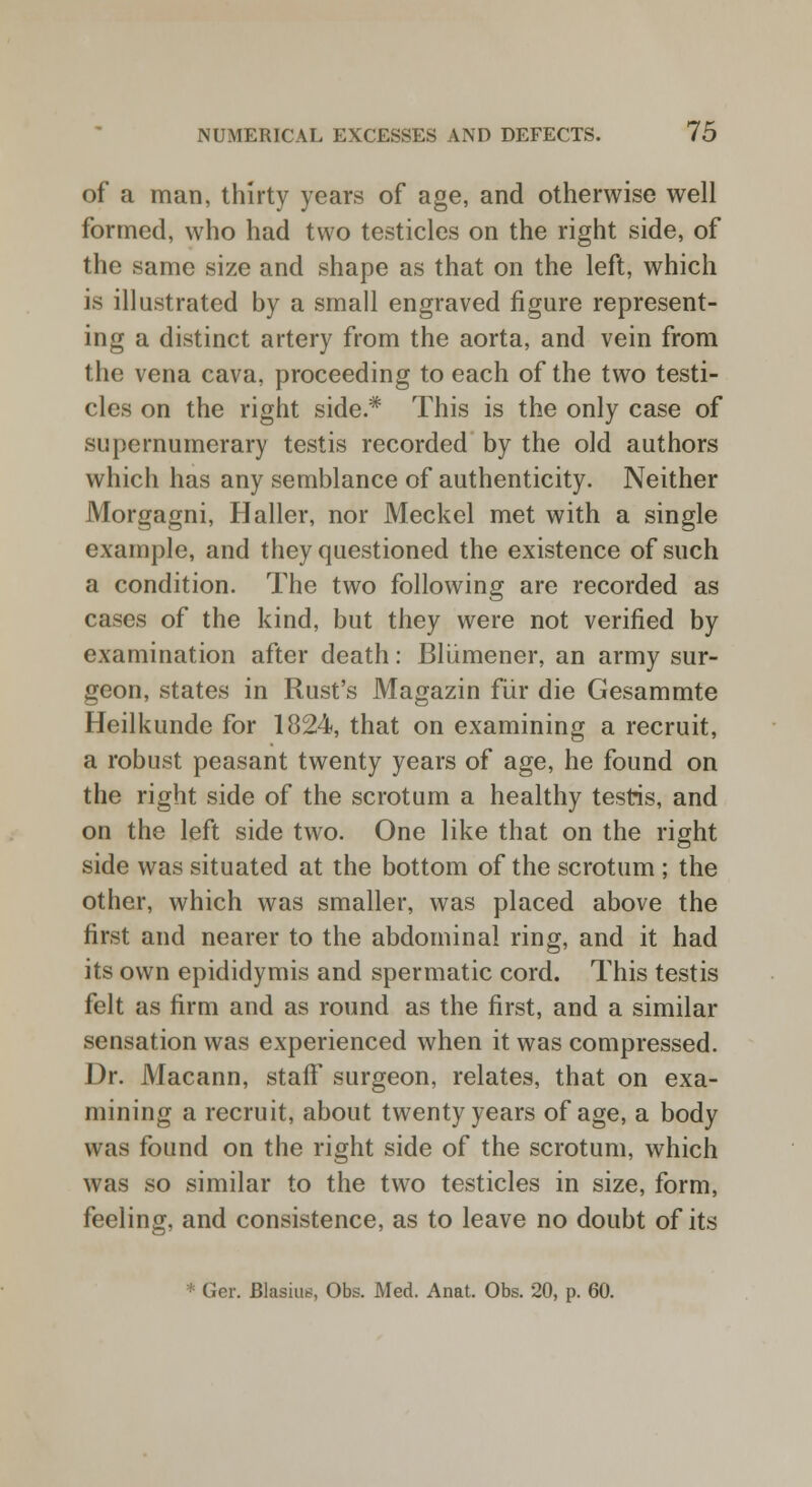 of a man, thirty years of age, and otherwise well formed, who had two testicles on the right side, of the same size and shape as that on the left, which is illustrated by a small engraved figure represent- ing a distinct artery from the aorta, and vein from the vena cava, proceeding to each of the two testi- cles on the right side* This is the only case of supernumerary testis recorded by the old authors which has any semblance of authenticity. Neither Morgagni, Haller, nor Meckel met with a single example, and they questioned the existence of such a condition. The two following are recorded as cases of the kind, but they were not verified by examination after death: Bliimener, an army sur- geon, states in Rust's Magazin fur die Gesammte Heilkunde for 1824, that on examining a recruit, a robust peasant twenty years of age, he found on the right side of the scrotum a healthy testis, and on the left side two. One like that on the right side was situated at the bottom of the scrotum ; the other, which was smaller, was placed above the first and nearer to the abdominal ring, and it had its own epididymis and spermatic cord. This testis felt as firm and as round as the first, and a similar sensation was experienced when it was compressed. Dr. Macann, staff surgeon, relates, that on exa- mining a recruit, about twenty years of age, a body was found on the right side of the scrotum, which was so similar to the two testicles in size, form, feeling, and consistence, as to leave no doubt of its * Ger. Blasiue, Obs. Med. Anat. Obs. 20, p. 60.