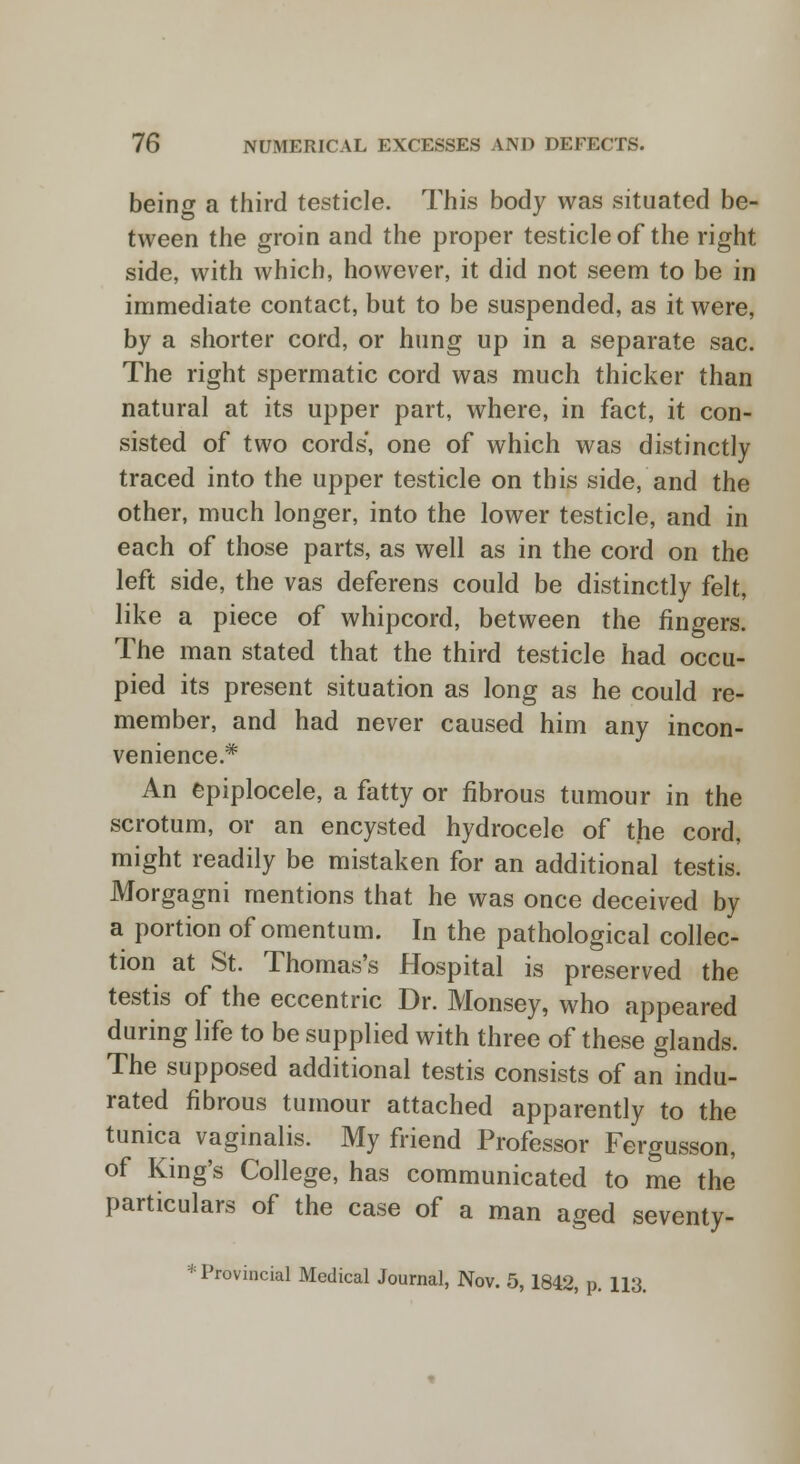 being a third testicle. This body was situated be- tween the groin and the proper testicle of the right side, with which, however, it did not seem to be in immediate contact, but to be suspended, as it were, by a shorter cord, or hung up in a separate sac. The right spermatic cord was much thicker than natural at its upper part, where, in fact, it con- sisted of two cords', one of which was distinctly traced into the upper testicle on this side, and the other, much longer, into the lower testicle, and in each of those parts, as well as in the cord on the left side, the vas deferens could be distinctly felt, like a piece of whipcord, between the fingers. The man stated that the third testicle had occu- pied its present situation as long as he could re- member, and had never caused him any incon- venience* An epiplocele, a fatty or fibrous tumour in the scrotum, or an encysted hydrocele of the cord, might readily be mistaken for an additional testis. Morgagni mentions that he was once deceived by a portion of omentum. In the pathological collec- tion at St. Thomas's Hospital is preserved the testis of the eccentric Dr. Monsey, who appeared during life to be supplied with three of these glands. The supposed additional testis consists of an indu- rated fibrous tumour attached apparently to the tunica vaginalis. My friend Professor Fergusson, of King's College, has communicated to me the particulars of the case of a man aged seventy- * Provincial Medical Journal, Nov. 5,1842, p. 113.