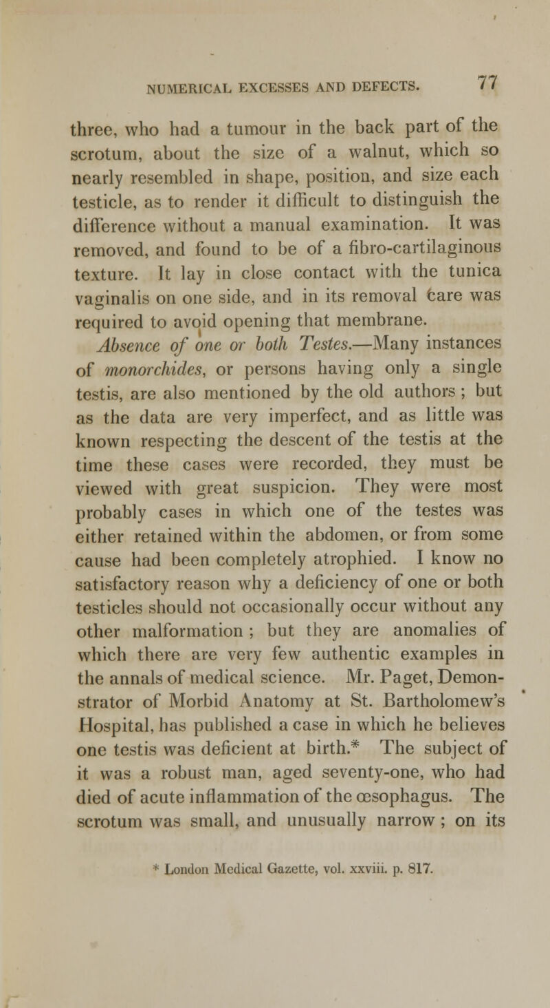 three, who had a tumour in the back part of the scrotum, about the size of a walnut, which so nearly resembled in shape, position, and size each testicle, as to render it difficult to distinguish the difference without a manual examination. It was removed, and found to be of a fibrocartilaginous texture. It lay in close contact with the tunica vaginalis on one side, and in its removal care was required to avoid opening that membrane. Absence of one or both Testes.—Many instances of monorchides, or persons having only a single testis, are also mentioned by the old authors ; but as the data are very imperfect, and as little was known respecting the descent of the testis at the time these cases were recorded, they must be viewed with great suspicion. They were most probably cases in which one of the testes was either retained within the abdomen, or from some cause had been completely atrophied. I know no satisfactory reason why a deficiency of one or both testicles should not occasionally occur without any other malformation ; but they are anomalies of which there are very few authentic examples in the annals of medical science. Mr. Paget, Demon- strator of Morbid Anatomy at St. Bartholomew's Hospital, has published a case in which he believes one testis was deficient at birth* The subject of it was a robust man, aged seventy-one, who had died of acute inflammation of the oesophagus. The scrotum was small, and unusually narrow; on its * London Medical Gazette, vol. xxviii. p. 817.