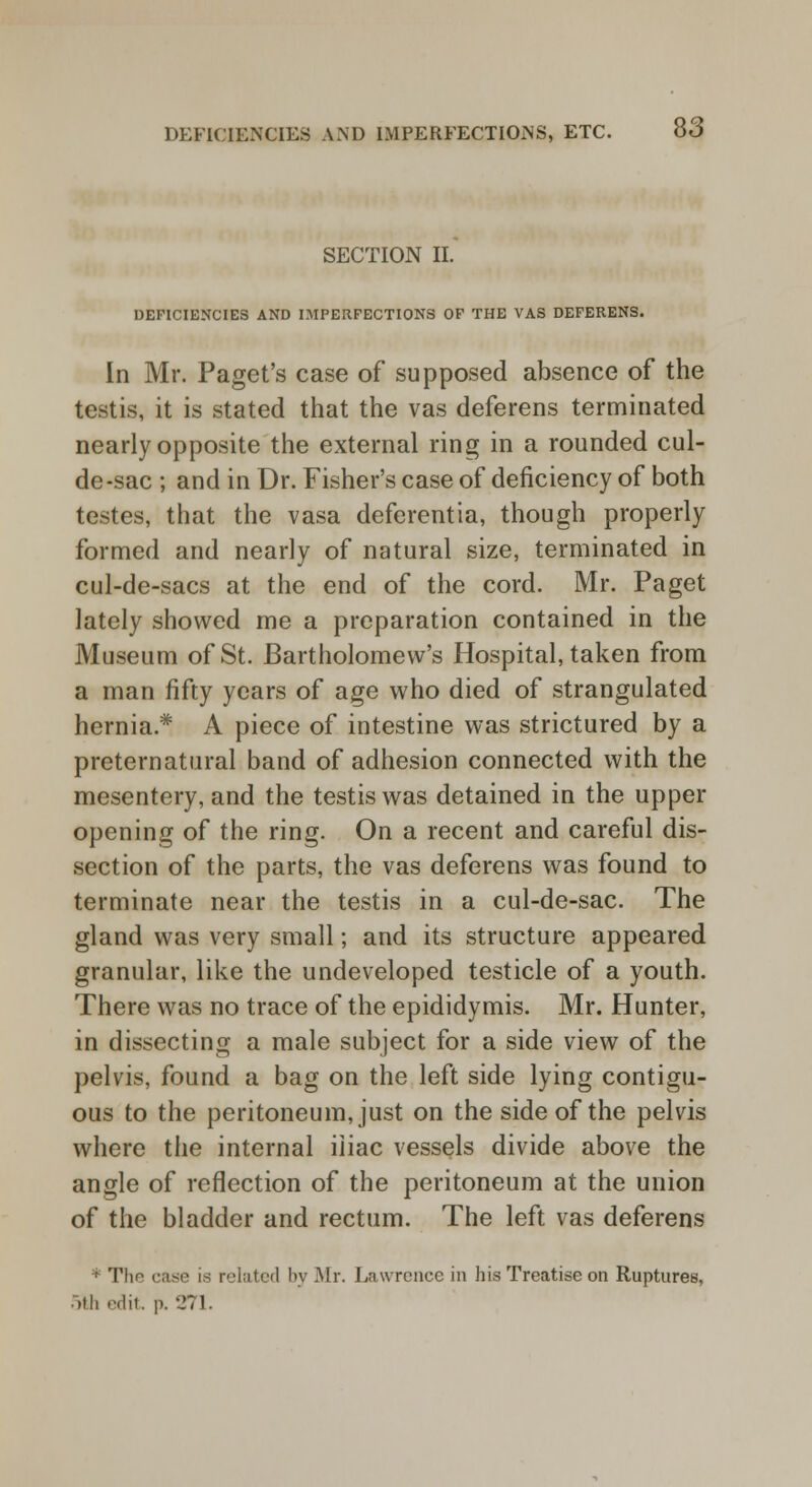 SECTION II. DEFICIENCIES AND IMPERFECTIONS OF THE VAS DEFERENS. In Mr. Paget's case of supposed absence of the testis, it is stated that the vas deferens terminated nearly opposite the external ring in a rounded cul- de-sac ; and in Dr. Fisher's case of deficiency of both testes, that the vasa deferentia, though properly formed and nearly of natural size, terminated in cul-de-sacs at the end of the cord. Mr. Paget lately showed me a preparation contained in the Museum of St. Bartholomew's Hospital, taken from a man fifty years of age who died of strangulated hernia* A piece of intestine was strictured by a preternatural band of adhesion connected with the mesentery, and the testis was detained in the upper opening of the ring. On a recent and careful dis- section of the parts, the vas deferens was found to terminate near the testis in a cul-de-sac. The gland was very small; and its structure appeared granular, like the undeveloped testicle of a youth. There was no trace of the epididymis. Mr. Hunter, in dissecting a male subject for a side view of the pelvis, found a bag on the left side lying contigu- ous to the peritoneum, just on the side of the pelvis where the internal iliac vessels divide above the angle of reflection of the peritoneum at the union of the bladder and rectum. The left vas deferens f The case is related by Mr. Lawrence in his Treatise on Ruptures, 5th edit p. 271.