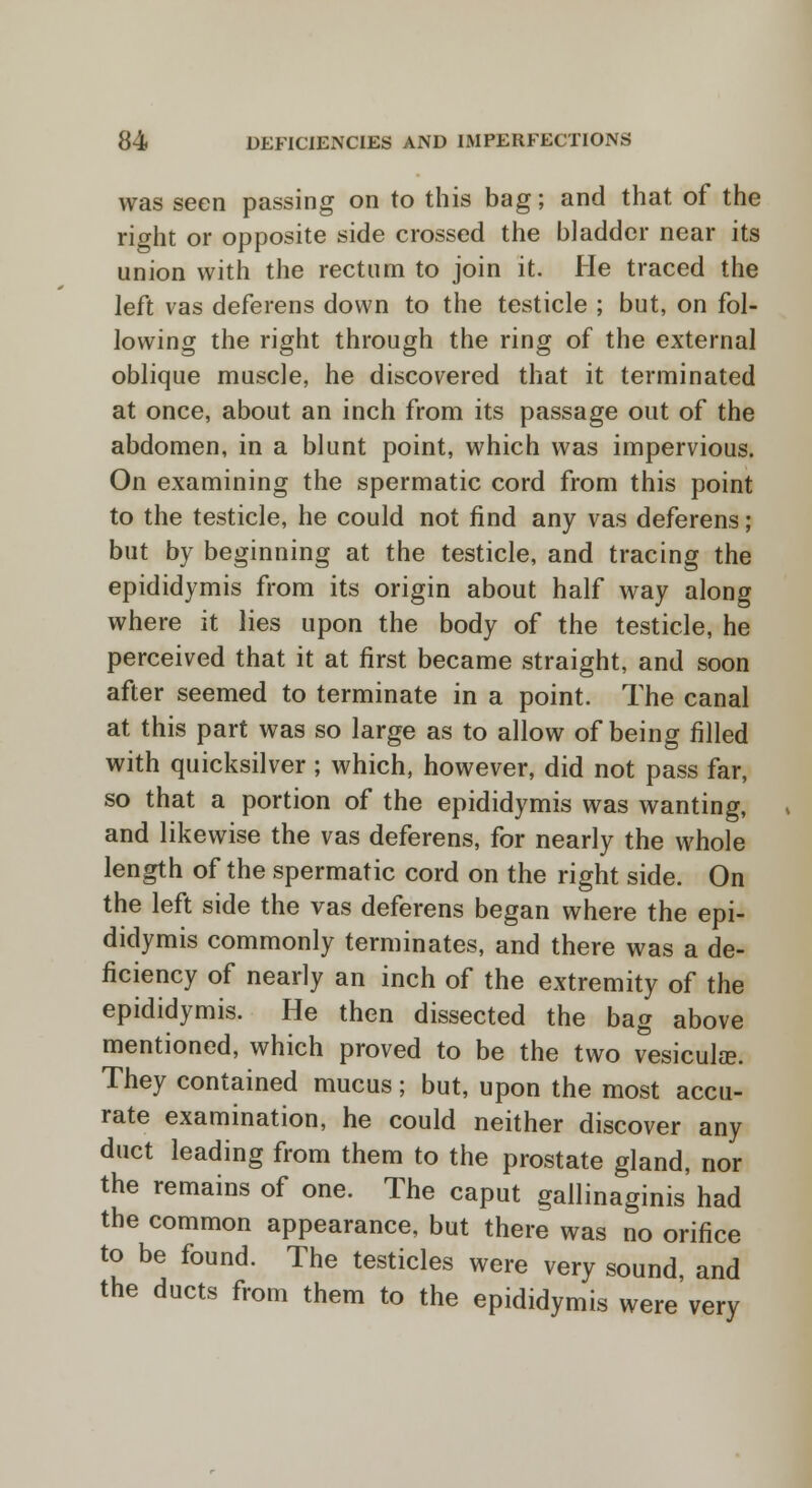 was seen passing on to this bag; and that of the right or opposite side crossed the bladder near its union with the rectum to join it. He traced the left vas deferens down to the testicle ; but, on fol- lowing the right through the ring of the external oblique muscle, he discovered that it terminated at once, about an inch from its passage out of the abdomen, in a blunt point, which was impervious. On examining the spermatic cord from this point to the testicle, he could not find any vas deferens; but by beginning at the testicle, and tracing the epididymis from its origin about half way along where it lies upon the body of the testicle, he perceived that it at first became straight, and soon after seemed to terminate in a point. The canal at this part was so large as to allow of being filled with quicksilver ; which, however, did not pass far, so that a portion of the epididymis was wanting, and likewise the vas deferens, for nearly the whole length of the spermatic cord on the right side. On the left side the vas deferens began where the epi- didymis commonly terminates, and there was a de- ficiency of nearly an inch of the extremity of the epididymis. He then dissected the bag above mentioned, which proved to be the two vesicular. They contained mucus; but, upon the most accu- rate examination, he could neither discover any duct leading from them to the prostate gland, nor the remains of one. The caput gallinaginis had the common appearance, but there was no orifice to be found. The testicles were very sound, and the ducts from them to the epididymis were very