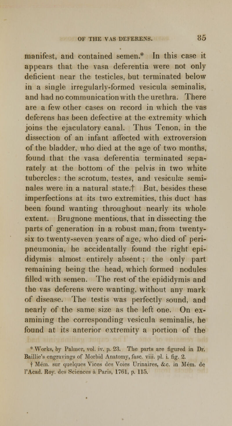 manifest, and contained semen* In this case it appears that the vasa deferentia were not only deficient near the testicles, but terminated below in a single irregularly-formed vesicula seminalis, and had no communication with the urethra. There are a few other cases on record in which the vas deferens has been defective at the extremity which joins the ejaculatory canal. Thus Tenon, in the dissection of an infant aifected with extroversion of the bladder, who died at the age of two months, found that the vasa deferentia terminated sepa- rately at the bottom of the pelvis in two white tubercles: the scrotum, testes, and vesiculae semi- nales were in a natural state.t But, besides these imperfections at its two extremities, this duct has been found wanting throughout nearly its whole extent. Brugnone mentions, that in dissecting the parts of generation in a robust man, from twenty- six to twenty-seven years of age, who died of peri- pneumonia, he accidentally found the right epi- didymis almost entirely absent; the only part remaining being the head, which formed nodules filled with semen. The rest of the epididymis and the vas deferens were wanting, without any mark of disease. The testis was perfectly sound, and nearly of the same size as the left one. On ex- amining the corresponding vesicula seminalis, he found at its anterior extremity a portion of the * Works, by Palmer, vol. iv. p. 23. The parts are figured in Dr. Baillie's engravings of Morbid Anatomy, fasc. viii. pi. i. fig. 2. f Mem. sur quelques Vices des Voies Urinaires, &c. in Mem. de l'Acad. Roy. des Sciences a Paris, 1761, p. 115.