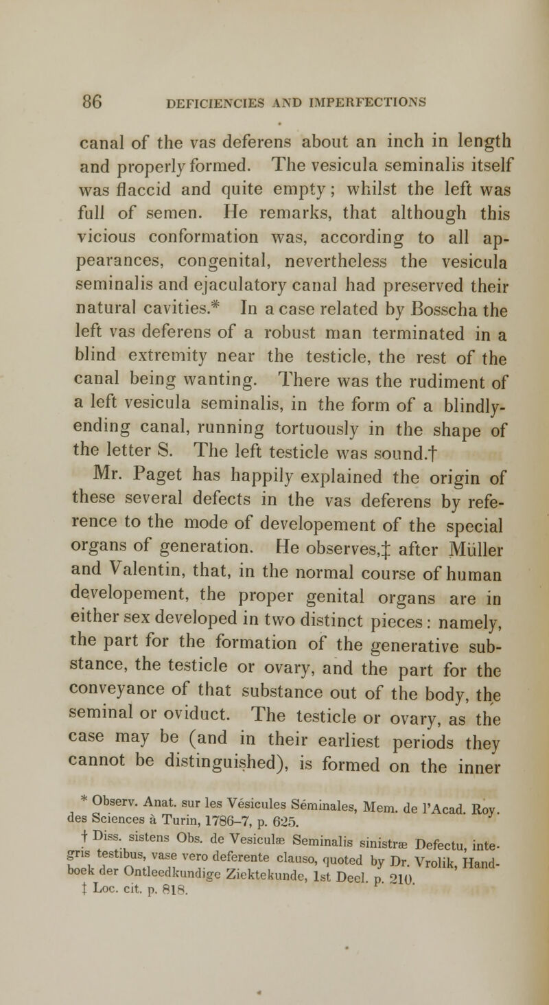 canal of the vas deferens about an inch in length and properly formed. The vesicula seminalis itself was flaccid and quite empty; whilst the left was full of semen. He remarks, that although this vicious conformation was, according to all ap- pearances, congenital, nevertheless the vesicula seminalis and ejaculatory canal had preserved their natural cavities* In a case related by Bosscha the left vas deferens of a robust man terminated in a blind extremity near the testicle, the rest of the canal being wanting. There was the rudiment of a left vesicula seminalis, in the form of a blindly- ending canal, running tortuously in the shape of the letter S. The left testicle was sound.t Mr. Paget has happily explained the origin of these several defects in the vas deferens by refe- rence to the mode of developement of the special organs of generation. He observes,;): after Midler and Valentin, that, in the normal course of human developement, the proper genital organs are in either sex developed in two distinct pieces: namely, the part for the formation of the generative sub- stance, the testicle or ovary, and the part for the conveyance of that substance out of the body, the seminal or oviduct. The testicle or ovary, as the case may be (and in their earliest periods they cannot be distinguished), is formed on the inner * Observ. Anat. sur les Vesicules Seminales, Mem. de l'Acad. Roy. des Sciences a Turin, 1786-7, p. 625. j Diss sistens Obs. de Vesicute Seminalis sinistra Defectu, inte- gris, tertibus vase vero deferente clause, quoted by Dr. Vrolik, Hand- boek der Ontleedkund.ge Ziektekunde, 1st Deel p o1() t Loc. cit. p. 818.  