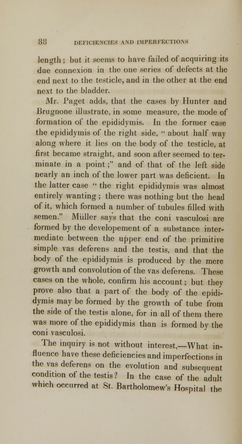 length; but it seems to have failed of acquiring its due connexion in the one series of defects at the end next to the testicle, and in the other at the end next to the bladder. Mr. Paget adds, that the cases by Hunter and Brugnone illustrate, in some measure, the mode of formation of the epididymis. In the former case the epididymis of the right side,  about half way along where it lies on the body of the testicle, at first became straight, and soon after seemed to ter- minate in a point; and of that of the left side nearly an inch of the lower part was deficient. In the latter case  the right epididymis was almost entirely wanting ; there was nothing but the head of it, which formed a number of tubules filled with semen. Muller says that the coni vasculosi are formed by the developement of a substance inter- mediate between the upper end of the primitive simple vas deferens and the testis, and that the body of the epididymis is produced by the mere growth and convolution of the vas deferens. These cases on the whole, confirm his account; but they prove also that a part of the body of the epidi- dymis may be formed by the growth of tube from the side of the testis alone, for in all of them there was more of the epididymis than is formed by the coni vasculosi. The inquiry is not without interest,—What in- fluence have these deficiencies and imperfections in the vas deferens on the evolution and subsequent condition of the testis? In the case of the adult which occurred at St. Bartholomew's Hospital the