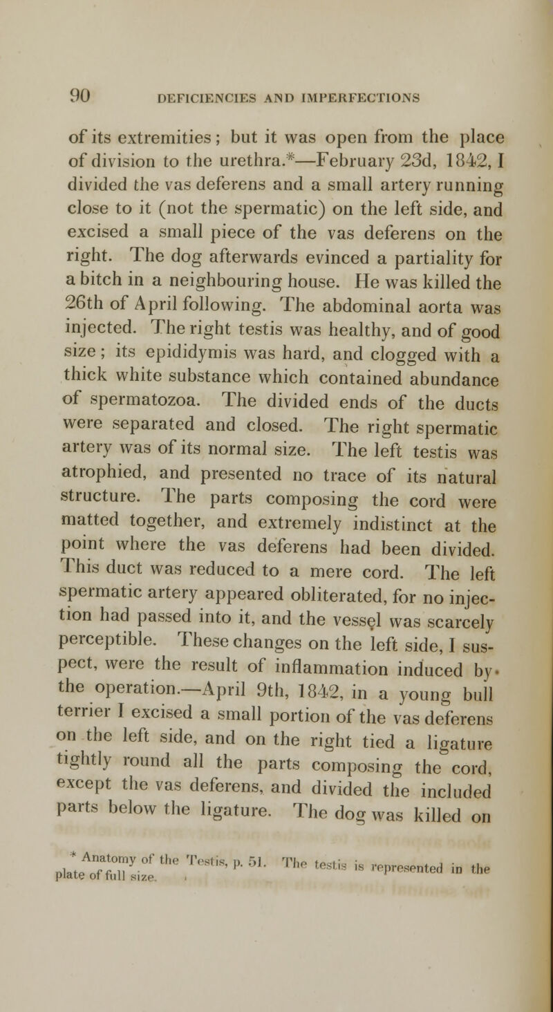 of its extremities; but it was open from the place of division to the urethra.*—February 23d, 1842,1 divided the vas deferens and a small artery running close to it (not the spermatic) on the left side, and excised a small piece of the vas deferens on the right. The dog afterwards evinced a partiality for a bitch in a neighbouring house. He was killed the 26th of April following. The abdominal aorta was injected. The right testis was healthy, and of good size; its epididymis was hard, and clogged with a thick white substance which contained abundance of spermatozoa. The divided ends of the ducts were separated and closed. The right spermatic artery was of its normal size. The left testis was atrophied, and presented no trace of its natural structure. The parts composing the cord were matted together, and extremely indistinct at the point where the vas deferens had been divided. This duct was reduced to a mere cord. The left spermatic artery appeared obliterated, for no injec- tion had passed into it, and the vessel was scarcely perceptible. These changes on the left side, I sus- pect, were the result of inflammation induced by. the operation—April 9th, 1842, in a young bull terrier I excised a small portion of the vas deferens on the left side, and on the right tied a ligature tightly round all the parts composing the cord, except the vas deferens, and divided the included parts below the ligature. The dog was killed on ^ml™6?^'**1: The * is:l-« »