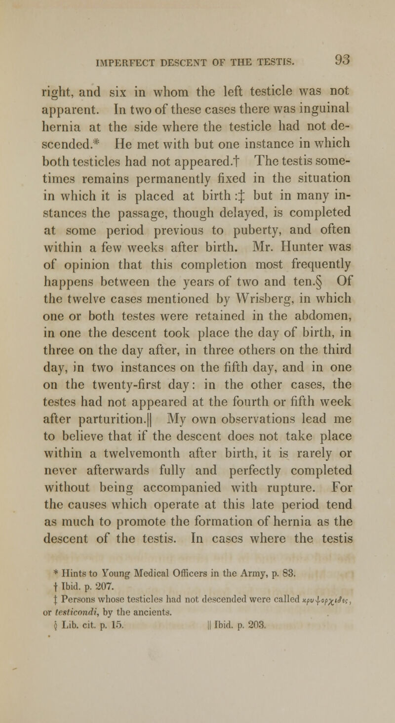 right, and six in whom the left testicle was not apparent. In two of these cases there was inguinal hernia at the side where the testicle had not de- scended* He met with but one instance in which both testicles had not appeared/! The testis some- times remains permanently fixed in the situation in which it is placed at birth :J but in many in- stances the passage, though delayed, is completed at some period previous to puberty, and often within a few weeks after birth. Mr. Hunter was of opinion that this completion most frequently happens between the years of two and ten.§ Of the twelve cases mentioned by Wrisberg, in which one or both testes were retained in the abdomen, in one the descent took place the day of birth, in three on the day after, in three others on the third day, in two instances on the fifth day, and in one on the twenty-first day: in the other cases, the testes had not appeared at the fourth or fifth week after parturition.|| My own observations lead me to believe that if the descent does not take place within a twelvemonth after birth, it is rarely or never afterwards fully and perfectly completed without being accompanied with rupture. For the causes which operate at this late period tend as much to promote the formation of hernia as the descent of the testis. In cases where the testis * Hints to Young Medical Officers in the Army, p. 83. t Ibid. p. 207. \ Persons whose testicles had not descended were called Kpu^op^iifn, or testicondi, by the ancients. § Lib. cit. p. 15. || Ibid. p. 203.