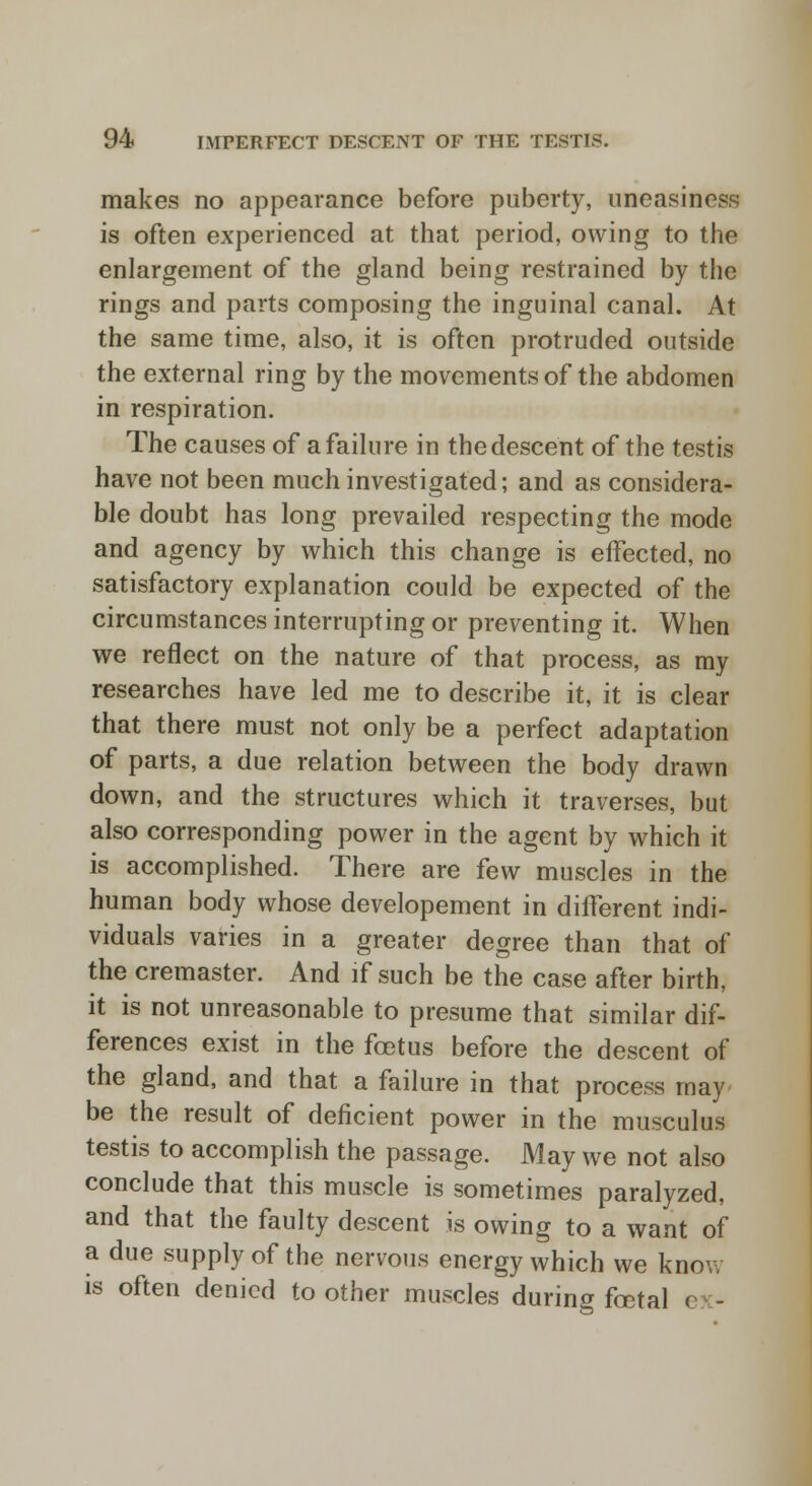 makes no appearance before puberty, uneasiness is often experienced at that period, owing to the enlargement of the gland being restrained by the rings and parts composing the inguinal canal. At the same time, also, it is often protruded outside the external ring by the movements of the abdomen in respiration. The causes of a failure in thedescent of the testis have not been much investigated; and as considera- ble doubt has long prevailed respecting the mode and agency by which this change is effected, no satisfactory explanation could be expected of the circumstances interrupting or preventing it. When we reflect on the nature of that process, as my researches have led me to describe it, it is clear that there must not only be a perfect adaptation of parts, a due relation between the body drawn down, and the structures which it traverses, but also corresponding power in the agent by which it is accomplished. There are few muscles in the human body whose developement in different indi- viduals varies in a greater degree than that of the cremaster. And if such be the case after birth, it is not unreasonable to presume that similar dif- ferences exist in the foetus before the descent of the gland, and that a failure in that process may be the result of deficient power in the musculus testis to accomplish the passage. May we not also conclude that this muscle is sometimes paralyzed, and that the faulty descent is owing to a want of a due supply of the nervous energy which we know is often denied toother muscles during foetal e -