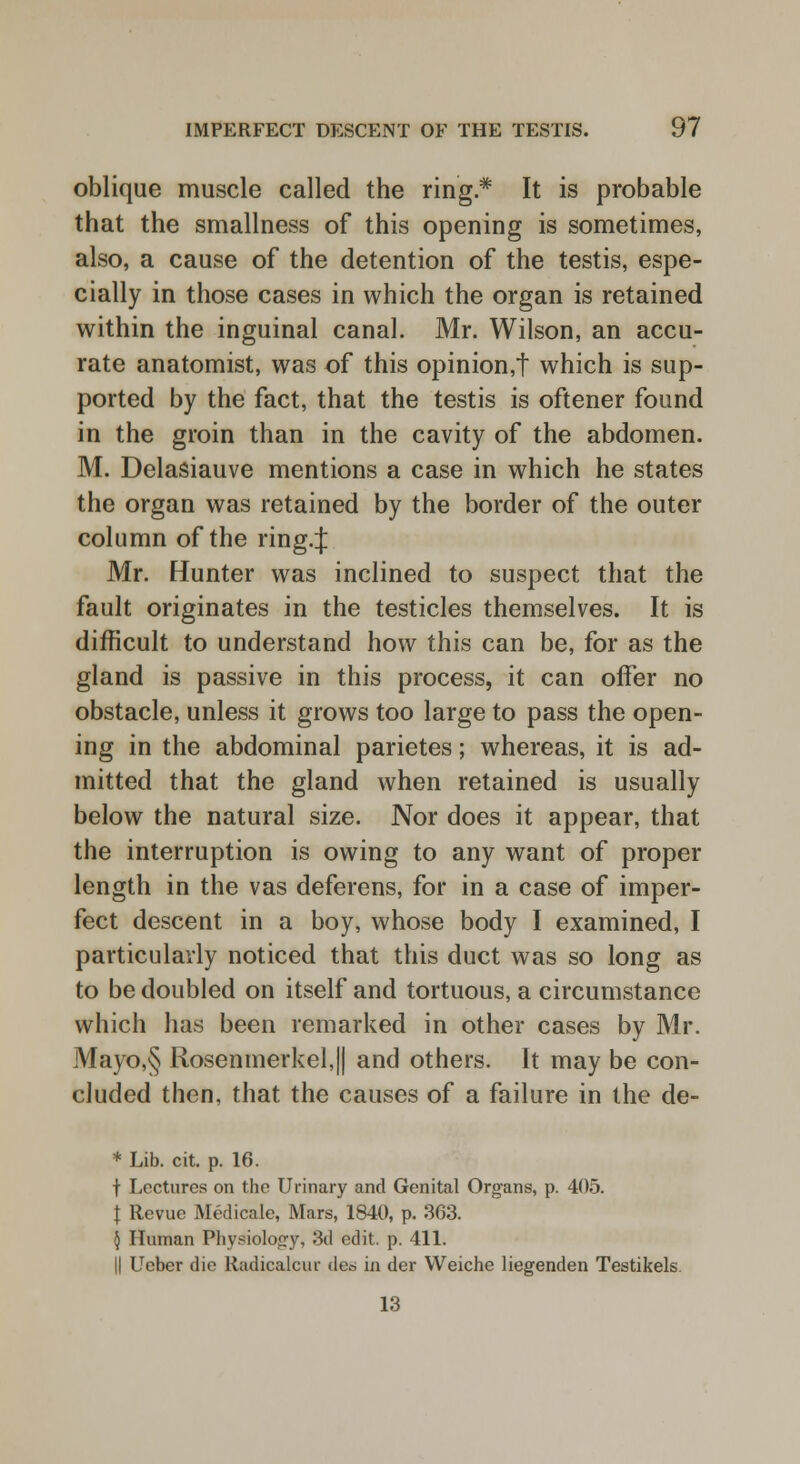 oblique muscle called the ring* It is probable that the smallness of this opening is sometimes, also, a cause of the detention of the testis, espe- cially in those cases in which the organ is retained within the inguinal canal. Mr. Wilson, an accu- rate anatomist, was of this opinion,t which is sup- ported by the fact, that the testis is oftener found in the groin than in the cavity of the abdomen. M. Delasiauve mentions a case in which he states the organ was retained by the border of the outer column of the ring.J Mr. Hunter was inclined to suspect that the fault originates in the testicles themselves. It is difficult to understand how this can be, for as the gland is passive in this process, it can offer no obstacle, unless it grows too large to pass the open- ing in the abdominal parietes; whereas, it is ad- mitted that the gland when retained is usually below the natural size. Nor does it appear, that the interruption is owing to any want of proper length in the vas deferens, for in a case of imper- fect descent in a boy, whose body I examined, I particularly noticed that this duct was so long as to be doubled on itself and tortuous, a circumstance which has been remarked in other cases by Mr. Mayo,§ Rosenmerkel,|| and others. It may be con- cluded then, that the causes of a failure in the de- * Lib. cit. p. 16. f Lectures on the Urinary and Genital Organs, p. 405. t Revue Medicale, Mars, 1840, p. 363. 5 Human Physiology, 3d edit. p. 411. || Ueber die Radicalcur de» in der Weiche liegenden Testikels. 13