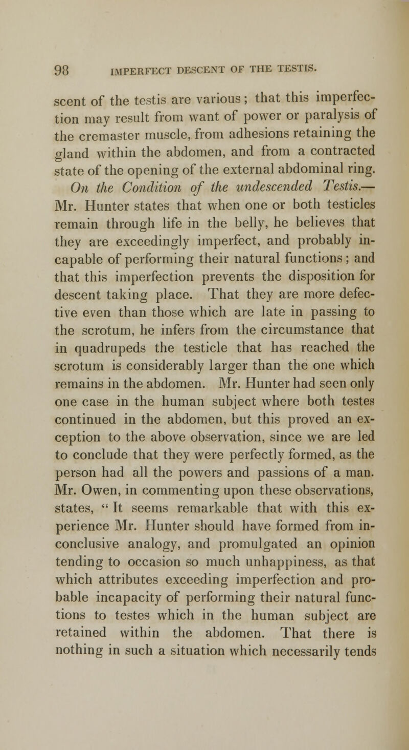 scent of the testis are various; that this imperfec- tion may result from want of power or paralysis of the cremaster muscle, from adhesions retaining the gland within the abdomen, and from a contracted state of the opening of the external abdominal ring. On the Condition of the undescended Testis.— Mr. Hunter states that when one or both testicles remain through life in the belly, he believes that they are exceedingly imperfect, and probably in- capable of performing their natural functions ; and that this imperfection prevents the disposition for descent taking place. That they are more defec- tive even than those which are late in passing to the scrotum, he infers from the circumstance that in quadrupeds the testicle that has reached the scrotum is considerably larger than the one which remains in the abdomen. Mr. Hunter had seen only one case in the human subject where both testes continued in the abdomen, but this proved an ex- ception to the above observation, since we are led to conclude that they were perfectly formed, as the person had all the powers and passions of a man. Mr. Owen, in commenting upon these observations, states,  It seems remarkable that with this ex- perience Mr. Hunter should have formed from in- conclusive analogy, and promulgated an opinion tending to occasion so much unhappiness, as that which attributes exceeding imperfection and pro- bable incapacity of performing their natural func- tions to testes which in the human subject are retained within the abdomen. That there is nothing in such a situation which necessarily tends