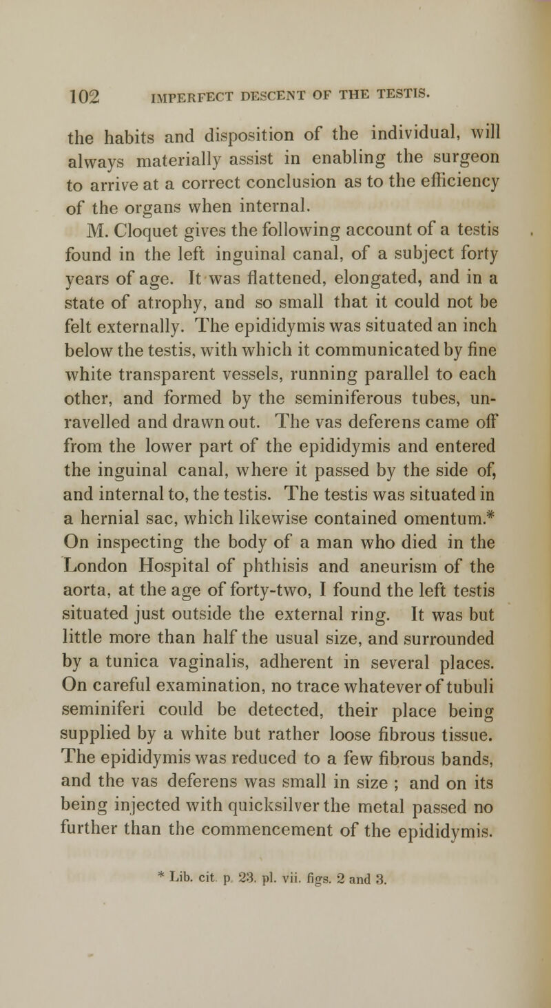 the habits and disposition of the individual, will always materially assist in enabling the surgeon to arrive at a correct conclusion as to the efficiency of the organs when internal. M. Cloquet gives the following account of a testis found in the left inguinal canal, of a subject forty years of age. It was flattened, elongated, and in a state of atrophy, and so small that it could not be felt externally. The epididymis was situated an inch below the testis, with which it communicated by fine white transparent vessels, running parallel to each other, and formed by the seminiferous tubes, un- ravelled and drawn out. The vas deferens came off from the lower part of the epididymis and entered the inguinal canal, where it passed by the side of, and internal to, the testis. The testis was situated in a hernial sac, which likewise contained omentum* On inspecting the body of a man who died in the London Hospital of phthisis and aneurism of the aorta, at the age of forty-two, I found the left testis situated just outside the external ring. It was but little more than half the usual size, and surrounded by a tunica vaginalis, adherent in several places. On careful examination, no trace whatever of tubuli seminiferi could be detected, their place being supplied by a white but rather loose fibrous tissue. The epididymis was reduced to a few fibrous bands, and the vas deferens was small in size ; and on its being injected with quicksilver the metal passed no further than the commencement of the epididymis. * Lib. cit p 23. pi. vii. figs. 2 and 3.