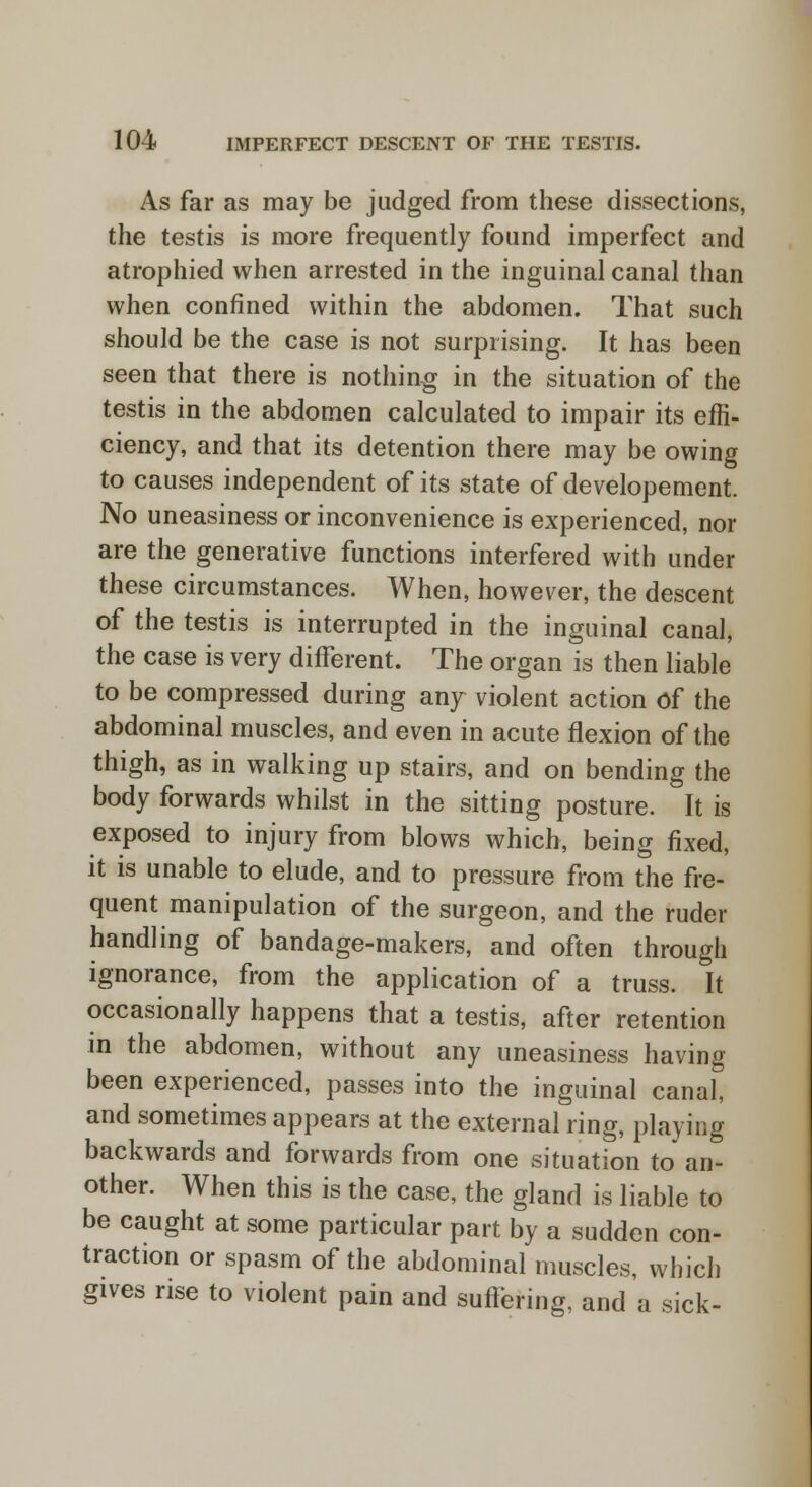 As far as may be judged from these dissections, the testis is more frequently found imperfect and atrophied when arrested in the inguinal canal than when confined within the abdomen. That such should be the case is not surprising. It has been seen that there is nothing in the situation of the testis in the abdomen calculated to impair its effi- ciency, and that its detention there may be owing to causes independent of its state of developement. No uneasiness or inconvenience is experienced, nor are the generative functions interfered with under these circumstances. When, however, the descent of the testis is interrupted in the inguinal canal, the case is very different. The organ is then liable to be compressed during any violent action of the abdominal muscles, and even in acute flexion of the thigh, as in walking up stairs, and on bending the body forwards whilst in the sitting posture. It is exposed to injury from blows which, being fixed, it is unable to elude, and to pressure from the fre- quent manipulation of the surgeon, and the ruder handling of bandage-makers, and often through ignorance, from the application of a truss. It occasionally happens that a testis, after retention in the abdomen, without any uneasiness having been experienced, passes into the inguinal canal, and sometimes appears at the external ring, playing backwards and forwards from one situation to an- other. When this is the case, the gland is liable to be caught at some particular part by a sudden con- traction or spasm of the abdominal muscles, which gives rise to violent pain and suffering, and a sick-