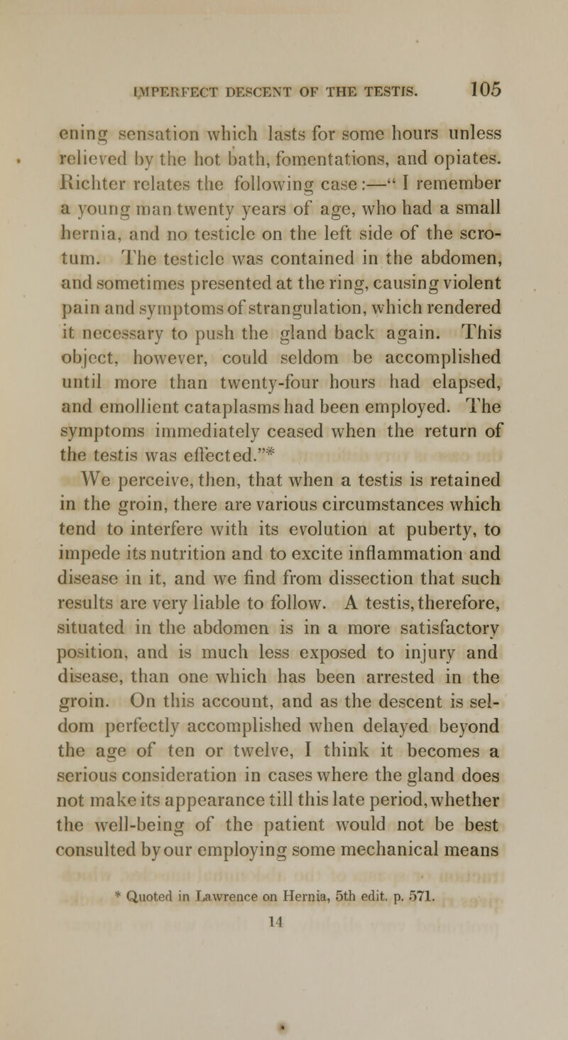 ening sensation which lasts for some hours unless relieved by the hot bath, fomentations, and opiates. Kichter relates the following case :— I remember a young man twenty years of age, who had a small hernia, and no testicle on the left side of the scro- tum. The testicle was contained in the abdomen, and sometimes presented at the ring, causing violent pain and symptoms of strangulation, which rendered it necessary to push the gland back again. This object, however, could seldom be accomplished until more than twenty-four hours had elapsed, and emollient cataplasms had been employed. The symptoms immediately ceased when the return of the testis was effected.* We perceive, then, that when a testis is retained in the groin, there are various circumstances which tend to interfere with its evolution at puberty, to impede its nutrition and to excite inflammation and disease in it, and we find from dissection that such results are very liable to follow. A testis, therefore, situated in the abdomen is in a more satisfactory position, and is much less exposed to injury and disease, than one which has been arrested in the groin. On this account, and as the descent is sel- dom perfectly accomplished when delayed beyond the age of ten or twelve, I think it becomes a serious consideration in cases where the gland does not make its appearance till this late period, whether the well-being of the patient would not be best consulted by our employing some mechanical means * Quoted in Lawrence on Hernia, 5th edit. p. 571. 1)