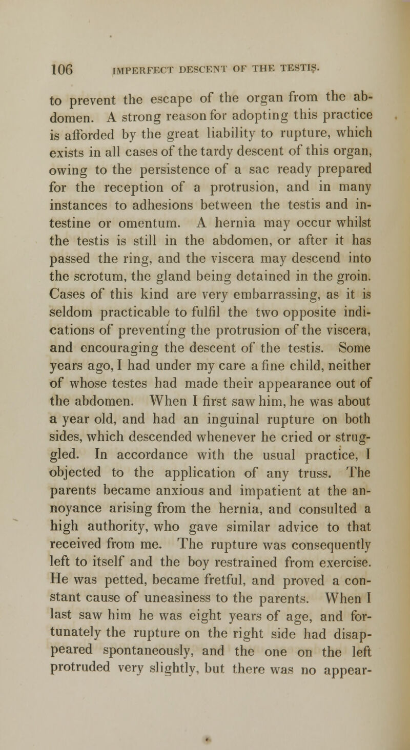 to prevent the escape of the organ from the ab- domen. A strong reason for adopting this practice is afforded by the great liability to rupture, which exists in all cases of the tardy descent of this organ, owing to the persistence of a sac ready prepared for the reception of a protrusion, and in many instances to adhesions between the testis and in- testine or omentum. A hernia may occur whilst the testis is still in the abdomen, or after it has passed the ring, and the viscera may descend into the scrotum, the gland being detained in the groin. Cases of this kind are very embarrassing, as it is seldom practicable to fulfil the two opposite indi- cations of preventing the protrusion of the viscera, and encouraging the descent of the testis. Some years ago, I had under my care a fine child, neither of whose testes had made their appearance out of the abdomen. When I first saw him, he was about a year old, and had an inguinal rupture on both sides, which descended whenever he cried or strug- gled. In accordance with the usual practice, I objected to the application of any truss. The parents became anxious and impatient at the an- noyance arising from the hernia, and consulted a high authority, who gave similar advice to that received from me. The rupture was consequently left to itself and the boy restrained from exercise. He was petted, became fretful, and proved a con- stant cause of uneasiness to the parents. When I last saw him he was eight years of age, and for- tunately the rupture on the right side had disap- peared spontaneously, and the one on the left protruded very slightly, but there was no appear-