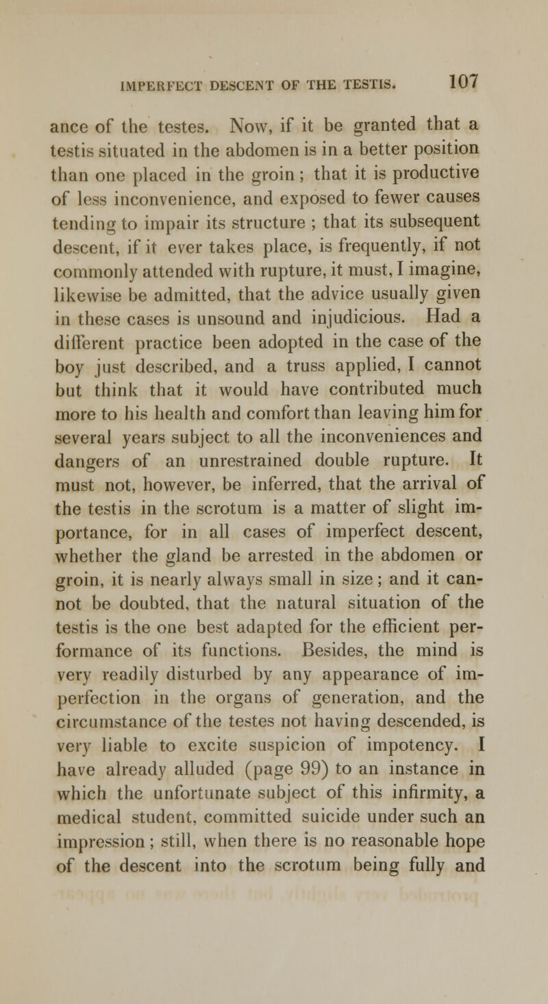 ance of the testes. Now, if it be granted that a testis situated in the abdomen is in a better position than one placed in the groin; that it is productive of less inconvenience, and exposed to fewer causes tending to impair its structure ; that its subsequent descent, if it ever takes place, is frequently, if not commonly attended with rupture, it must, I imagine, likewise be admitted, that the advice usually given in these cases is unsound and injudicious. Had a different practice been adopted in the case of the boy just described, and a truss applied, I cannot but think that it would have contributed much more to his health and comfort than leaving him for several years subject to all the inconveniences and dangers of an unrestrained double rupture. It must not, however, be inferred, that the arrival of the testis in the scrotum is a matter of slight im- portance, for in all cases of imperfect descent, whether the gland be arrested in the abdomen or groin, it is nearly always small in size; and it can- not be doubted, that the natural situation of the testis is the one best adapted for the efficient per- formance of its functions. Besides, the mind is very readily disturbed by any appearance of im- perfection in the organs of generation, and the circumstance of the testes not having descended, is very liable to excite suspicion of impotency. I have already alluded (page 99) to an instance in which the unfortunate subject of this infirmity, a medical student, committed suicide under such an impression; still, when there is no reasonable hope of the descent into the scrotum being fully and